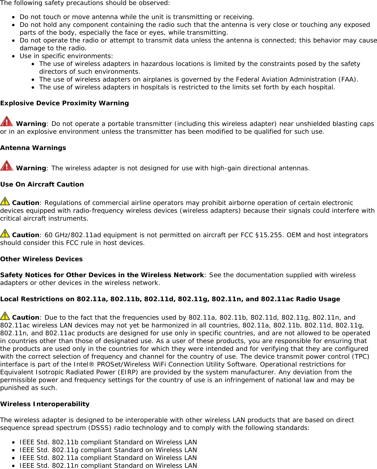 The following safety precautions should be observed:Do not touch or move antenna while the unit is transmitting or receiving.Do not hold any component containing the radio such that the antenna is very close or touching any exposedparts of the body, especially the face or eyes, while transmitting.Do not operate the radio or attempt to transmit data unless the antenna is connected; this behavior may causedamage to the radio.Use in specific environments:The use of wireless adapters in hazardous locations is limited by the constraints posed by the safetydirectors of such environments.The use of wireless adapters on airplanes is governed by the Federal Aviation Administration (FAA).The use of wireless adapters in hospitals is restricted to the limits set forth by each hospital.Explosive Device Proximity Warning Warning: Do not operate a portable transmitter (including this wireless adapter) near unshielded blasting capsor in an explosive environment unless the transmitter has been modified to be qualified for such use.Antenna Warnings Warning: The wireless adapter is not designed for use with high-gain directional antennas.Use On Aircraft Caution Caution: Regulations of commercial airline operators may prohibit airborne operation of certain electronicdevices equipped with radio-frequency wireless devices (wireless adapters) because their signals could interfere withcritical aircraft instruments. Caution: 60 GHz/802.11ad equipment is not permitted on aircraft per FCC §15.255. OEM and host integratorsshould consider this FCC rule in host devices.Other Wireless DevicesSafety Notices for Other Devices in the Wireless Network: See the documentation supplied with wirelessadapters or other devices in the wireless network.Local Restrictions on 802.11a, 802.11b, 802.11d, 802.11g, 802.11n, and 802.11ac Radio Usage Caution: Due to the fact that the frequencies used by 802.11a, 802.11b, 802.11d, 802.11g, 802.11n, and802.11ac wireless LAN devices may not yet be harmonized in all countries, 802.11a, 802.11b, 802.11d, 802.11g,802.11n, and 802.11ac products are designed for use only in specific countries, and are not allowed to be operatedin countries other than those of designated use. As a user of these products, you are responsible for ensuring thatthe products are used only in the countries for which they were intended and for verifying that they are configuredwith the correct selection of frequency and channel for the country of use. The device transmit power control (TPC)interface is part of the Intel® PROSet/Wireless WiFi Connection Utility Software. Operational restrictions forEquivalent Isotropic Radiated Power (EIRP) are provided by the system manufacturer. Any deviation from thepermissible power and frequency settings for the country of use is an infringement of national law and may bepunished as such.Wireless InteroperabilityThe wireless adapter is designed to be interoperable with other wireless LAN products that are based on directsequence spread spectrum (DSSS) radio technology and to comply with the following standards:IEEE Std. 802.11b compliant Standard on Wireless LANIEEE Std. 802.11g compliant Standard on Wireless LANIEEE Std. 802.11a compliant Standard on Wireless LANIEEE Std. 802.11n compliant Standard on Wireless LAN