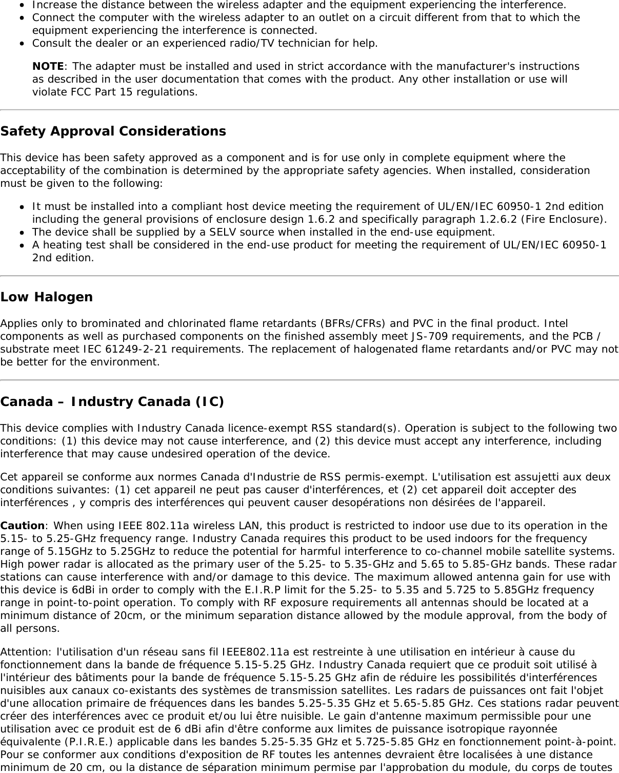 Increase the distance between the wireless adapter and the equipment experiencing the interference.Connect the computer with the wireless adapter to an outlet on a circuit different from that to which theequipment experiencing the interference is connected.Consult the dealer or an experienced radio/TV technician for help.NOTE: The adapter must be installed and used in strict accordance with the manufacturer&apos;s instructionsas described in the user documentation that comes with the product. Any other installation or use willviolate FCC Part 15 regulations.Safety Approval ConsiderationsThis device has been safety approved as a component and is for use only in complete equipment where theacceptability of the combination is determined by the appropriate safety agencies. When installed, considerationmust be given to the following:It must be installed into a compliant host device meeting the requirement of UL/EN/IEC 60950-1 2nd editionincluding the general provisions of enclosure design 1.6.2 and specifically paragraph 1.2.6.2 (Fire Enclosure).The device shall be supplied by a SELV source when installed in the end-use equipment.A heating test shall be considered in the end-use product for meeting the requirement of UL/EN/IEC 60950-12nd edition.Low HalogenApplies only to brominated and chlorinated flame retardants (BFRs/CFRs) and PVC in the final product. Intelcomponents as well as purchased components on the finished assembly meet JS-709 requirements, and the PCB /substrate meet IEC 61249-2-21 requirements. The replacement of halogenated flame retardants and/or PVC may notbe better for the environment.Canada – Industry Canada (IC)This device complies with Industry Canada licence-exempt RSS standard(s). Operation is subject to the following twoconditions: (1) this device may not cause interference, and (2) this device must accept any interference, includinginterference that may cause undesired operation of the device.Cet appareil se conforme aux normes Canada d&apos;Industrie de RSS permis-exempt. L&apos;utilisation est assujetti aux deuxconditions suivantes: (1) cet appareil ne peut pas causer d&apos;interférences, et (2) cet appareil doit accepter desinterférences , y compris des interférences qui peuvent causer desopérations non désirées de l&apos;appareil.Caution: When using IEEE 802.11a wireless LAN, this product is restricted to indoor use due to its operation in the5.15- to 5.25-GHz frequency range. Industry Canada requires this product to be used indoors for the frequencyrange of 5.15GHz to 5.25GHz to reduce the potential for harmful interference to co-channel mobile satellite systems.High power radar is allocated as the primary user of the 5.25- to 5.35-GHz and 5.65 to 5.85-GHz bands. These radarstations can cause interference with and/or damage to this device. The maximum allowed antenna gain for use withthis device is 6dBi in order to comply with the E.I.R.P limit for the 5.25- to 5.35 and 5.725 to 5.85GHz frequencyrange in point-to-point operation. To comply with RF exposure requirements all antennas should be located at aminimum distance of 20cm, or the minimum separation distance allowed by the module approval, from the body ofall persons.Attention: l&apos;utilisation d&apos;un réseau sans fil IEEE802.11a est restreinte à une utilisation en intérieur à cause dufonctionnement dans la bande de fréquence 5.15-5.25 GHz. Industry Canada requiert que ce produit soit utilisé àl&apos;intérieur des bâtiments pour la bande de fréquence 5.15-5.25 GHz afin de réduire les possibilités d&apos;interférencesnuisibles aux canaux co-existants des systèmes de transmission satellites. Les radars de puissances ont fait l&apos;objetd&apos;une allocation primaire de fréquences dans les bandes 5.25-5.35 GHz et 5.65-5.85 GHz. Ces stations radar peuventcréer des interférences avec ce produit et/ou lui être nuisible. Le gain d&apos;antenne maximum permissible pour uneutilisation avec ce produit est de 6 dBi afin d&apos;être conforme aux limites de puissance isotropique rayonnéeéquivalente (P.I.R.E.) applicable dans les bandes 5.25-5.35 GHz et 5.725-5.85 GHz en fonctionnement point-à-point.Pour se conformer aux conditions d&apos;exposition de RF toutes les antennes devraient être localisées à une distanceminimum de 20 cm, ou la distance de séparation minimum permise par l&apos;approbation du module, du corps de toutes