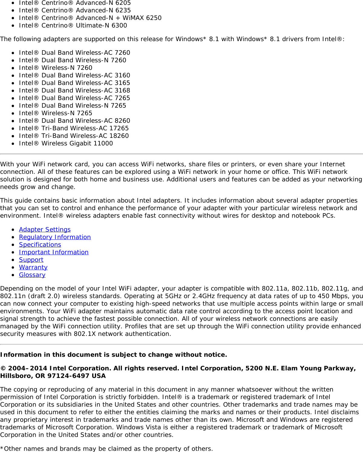 Intel® Centrino® Advanced-N 6205Intel® Centrino® Advanced-N 6235Intel® Centrino® Advanced-N + WiMAX 6250Intel® Centrino® Ultimate-N 6300The following adapters are supported on this release for Windows* 8.1 with Windows* 8.1 drivers from Intel®:Intel® Dual Band Wireless-AC 7260Intel® Dual Band Wireless-N 7260Intel® Wireless-N 7260Intel® Dual Band Wireless-AC 3160Intel® Dual Band Wireless-AC 3165Intel® Dual Band Wireless-AC 3168Intel® Dual Band Wireless-AC 7265Intel® Dual Band Wireless-N 7265Intel® Wireless-N 7265Intel® Dual Band Wireless-AC 8260Intel® Tri-Band Wireless-AC 17265Intel® Tri-Band Wireless-AC 18260Intel® Wireless Gigabit 11000With your WiFi network card, you can access WiFi networks, share files or printers, or even share your Internetconnection. All of these features can be explored using a WiFi network in your home or office. This WiFi networksolution is designed for both home and business use. Additional users and features can be added as your networkingneeds grow and change.This guide contains basic information about Intel adapters. It includes information about several adapter propertiesthat you can set to control and enhance the performance of your adapter with your particular wireless network andenvironment. Intel® wireless adapters enable fast connectivity without wires for desktop and notebook PCs.Adapter SettingsRegulatory InformationSpecificationsImportant InformationSupportWarrantyGlossaryDepending on the model of your Intel WiFi adapter, your adapter is compatible with 802.11a, 802.11b, 802.11g, and802.11n (draft 2.0) wireless standards. Operating at 5GHz or 2.4GHz frequency at data rates of up to 450 Mbps, youcan now connect your computer to existing high-speed networks that use multiple access points within large or smallenvironments. Your WiFi adapter maintains automatic data rate control according to the access point location andsignal strength to achieve the fastest possible connection. All of your wireless network connections are easilymanaged by the WiFi connection utility. Profiles that are set up through the WiFi connection utility provide enhancedsecurity measures with 802.1X network authentication.Information in this document is subject to change without notice.© 2004–2014 Intel Corporation. All rights reserved. Intel Corporation, 5200 N.E. Elam Young Parkway,Hillsboro, OR 97124-6497 USAThe copying or reproducing of any material in this document in any manner whatsoever without the writtenpermission of Intel Corporation is strictly forbidden. Intel® is a trademark or registered trademark of IntelCorporation or its subsidiaries in the United States and other countries. Other trademarks and trade names may beused in this document to refer to either the entities claiming the marks and names or their products. Intel disclaimsany proprietary interest in trademarks and trade names other than its own. Microsoft and Windows are registeredtrademarks of Microsoft Corporation. Windows Vista is either a registered trademark or trademark of MicrosoftCorporation in the United States and/or other countries.*Other names and brands may be claimed as the property of others.