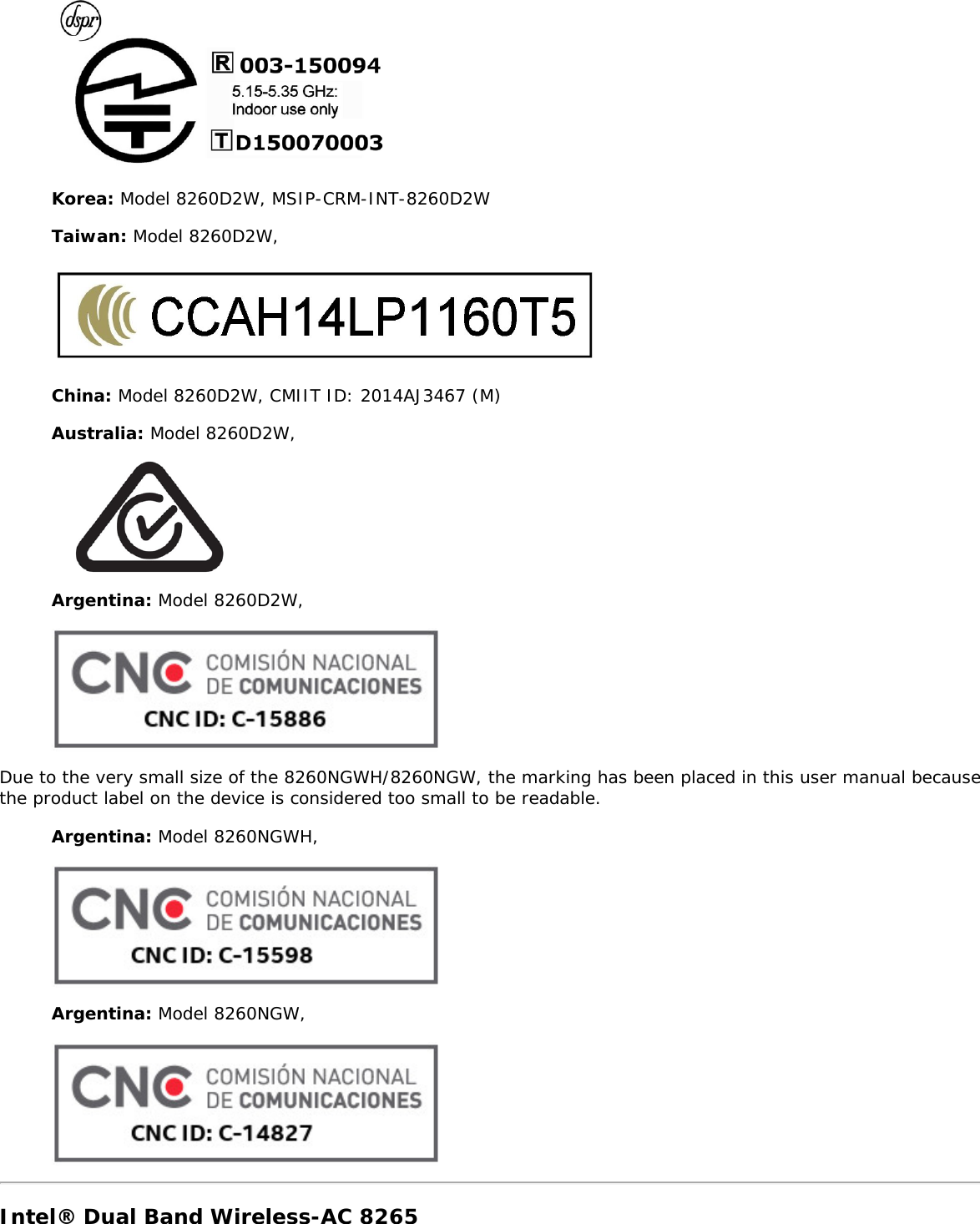 Korea: Model 8260D2W, MSIP-CRM-INT-8260D2WTaiwan: Model 8260D2W,China: Model 8260D2W, CMIIT ID: 2014AJ3467 (M)Australia: Model 8260D2W,Argentina: Model 8260D2W,Due to the very small size of the 8260NGWH/8260NGW, the marking has been placed in this user manual becausethe product label on the device is considered too small to be readable.Argentina: Model 8260NGWH,Argentina: Model 8260NGW,Intel® Dual Band Wireless-AC 8265