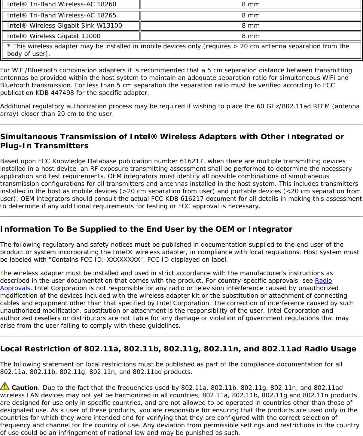 Intel® Tri-Band Wireless-AC 18260 8 mmIntel® Tri-Band Wireless-AC 18265 8 mmIntel® Wireless Gigabit Sink W13100 8 mmIntel® Wireless Gigabit 11000 8 mm* This wireless adapter may be installed in mobile devices only (requires &gt; 20 cm antenna separation from thebody of user).For WiFi/Bluetooth combination adapters it is recommended that a 5 cm separation distance between transmittingantennas be provided within the host system to maintain an adequate separation ratio for simultaneous WiFi andBluetooth transmission. For less than 5 cm separation the separation ratio must be verified according to FCCpublication KDB 447498 for the specific adapter.Additional regulatory authorization process may be required if wishing to place the 60 GHz/802.11ad RFEM (antennaarray) closer than 20 cm to the user.Simultaneous Transmission of Intel® Wireless Adapters with Other Integrated orPlug-In TransmittersBased upon FCC Knowledge Database publication number 616217, when there are multiple transmitting devicesinstalled in a host device, an RF exposure transmitting assessment shall be performed to determine the necessaryapplication and test requirements. OEM integrators must identify all possible combinations of simultaneoustransmission configurations for all transmitters and antennas installed in the host system. This includes transmittersinstalled in the host as mobile devices (&gt;20 cm separation from user) and portable devices (&lt;20 cm separation fromuser). OEM integrators should consult the actual FCC KDB 616217 document for all details in making this assessmentto determine if any additional requirements for testing or FCC approval is necessary.Information To Be Supplied to the End User by the OEM or IntegratorThe following regulatory and safety notices must be published in documentation supplied to the end user of theproduct or system incorporating the Intel® wireless adapter, in compliance with local regulations. Host system mustbe labeled with &quot;Contains FCC ID: XXXXXXXX&quot;, FCC ID displayed on label.The wireless adapter must be installed and used in strict accordance with the manufacturer&apos;s instructions asdescribed in the user documentation that comes with the product. For country-specific approvals, see RadioApprovals. Intel Corporation is not responsible for any radio or television interference caused by unauthorizedmodification of the devices included with the wireless adapter kit or the substitution or attachment of connectingcables and equipment other than that specified by Intel Corporation. The correction of interference caused by suchunauthorized modification, substitution or attachment is the responsibility of the user. Intel Corporation andauthorized resellers or distributors are not liable for any damage or violation of government regulations that mayarise from the user failing to comply with these guidelines.Local Restriction of 802.11a, 802.11b, 802.11g, 802.11n, and 802.11ad Radio UsageThe following statement on local restrictions must be published as part of the compliance documentation for all802.11a, 802.11b, 802.11g, 802.11n, and 802.11ad products. Caution: Due to the fact that the frequencies used by 802.11a, 802.11b, 802.11g, 802.11n, and 802.11adwireless LAN devices may not yet be harmonized in all countries, 802.11a, 802.11b, 802.11g and 802.11n productsare designed for use only in specific countries, and are not allowed to be operated in countries other than those ofdesignated use. As a user of these products, you are responsible for ensuring that the products are used only in thecountries for which they were intended and for verifying that they are configured with the correct selection offrequency and channel for the country of use. Any deviation from permissible settings and restrictions in the countryof use could be an infringement of national law and may be punished as such.