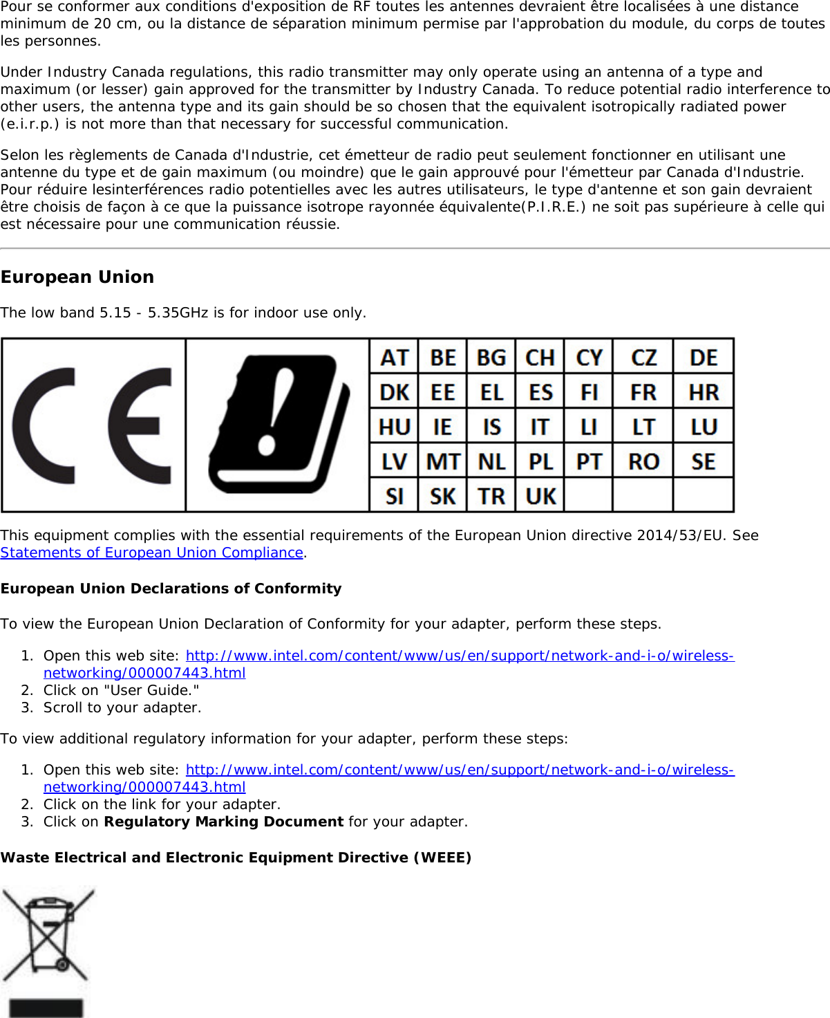 Pour se conformer aux conditions d&apos;exposition de RF toutes les antennes devraient être localisées à une distanceminimum de 20 cm, ou la distance de séparation minimum permise par l&apos;approbation du module, du corps de toutesles personnes.Under Industry Canada regulations, this radio transmitter may only operate using an antenna of a type andmaximum (or lesser) gain approved for the transmitter by Industry Canada. To reduce potential radio interference toother users, the antenna type and its gain should be so chosen that the equivalent isotropically radiated power(e.i.r.p.) is not more than that necessary for successful communication.Selon les règlements de Canada d&apos;Industrie, cet émetteur de radio peut seulement fonctionner en utilisant uneantenne du type et de gain maximum (ou moindre) que le gain approuvé pour l&apos;émetteur par Canada d&apos;Industrie.Pour réduire lesinterférences radio potentielles avec les autres utilisateurs, le type d&apos;antenne et son gain devraientêtre choisis de façon à ce que la puissance isotrope rayonnée équivalente(P.I.R.E.) ne soit pas supérieure à celle quiest nécessaire pour une communication réussie.European UnionThe low band 5.15 - 5.35GHz is for indoor use only.This equipment complies with the essential requirements of the European Union directive 2014/53/EU. SeeStatements of European Union Compliance.European Union Declarations of ConformityTo view the European Union Declaration of Conformity for your adapter, perform these steps.1.  Open this web site: http://www.intel.com/content/www/us/en/support/network-and-i-o/wireless-networking/000007443.html2.  Click on &quot;User Guide.&quot;3.  Scroll to your adapter.To view additional regulatory information for your adapter, perform these steps:1.  Open this web site: http://www.intel.com/content/www/us/en/support/network-and-i-o/wireless-networking/000007443.html2.  Click on the link for your adapter.3.  Click on Regulatory Marking Document for your adapter.Waste Electrical and Electronic Equipment Directive (WEEE)