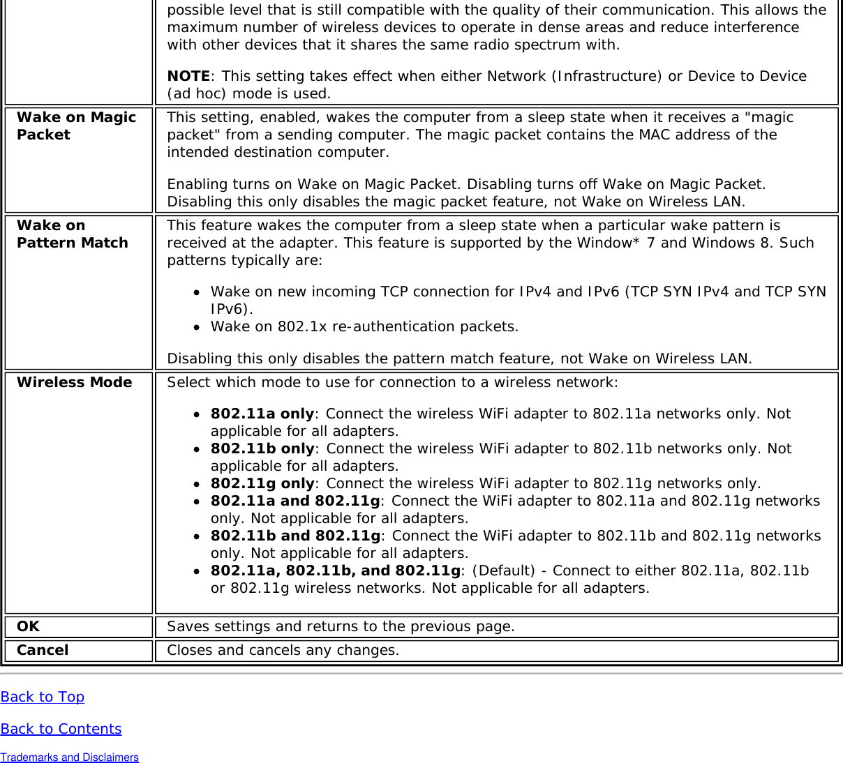 possible level that is still compatible with the quality of their communication. This allows themaximum number of wireless devices to operate in dense areas and reduce interferencewith other devices that it shares the same radio spectrum with.NOTE: This setting takes effect when either Network (Infrastructure) or Device to Device(ad hoc) mode is used.Wake on MagicPacket This setting, enabled, wakes the computer from a sleep state when it receives a &quot;magicpacket&quot; from a sending computer. The magic packet contains the MAC address of theintended destination computer.Enabling turns on Wake on Magic Packet. Disabling turns off Wake on Magic Packet.Disabling this only disables the magic packet feature, not Wake on Wireless LAN.Wake onPattern Match This feature wakes the computer from a sleep state when a particular wake pattern isreceived at the adapter. This feature is supported by the Window* 7 and Windows 8. Suchpatterns typically are:Wake on new incoming TCP connection for IPv4 and IPv6 (TCP SYN IPv4 and TCP SYNIPv6).Wake on 802.1x re-authentication packets.Disabling this only disables the pattern match feature, not Wake on Wireless LAN.Wireless Mode Select which mode to use for connection to a wireless network:802.11a only: Connect the wireless WiFi adapter to 802.11a networks only. Notapplicable for all adapters.802.11b only: Connect the wireless WiFi adapter to 802.11b networks only. Notapplicable for all adapters.802.11g only: Connect the wireless WiFi adapter to 802.11g networks only.802.11a and 802.11g: Connect the WiFi adapter to 802.11a and 802.11g networksonly. Not applicable for all adapters.802.11b and 802.11g: Connect the WiFi adapter to 802.11b and 802.11g networksonly. Not applicable for all adapters.802.11a, 802.11b, and 802.11g: (Default) - Connect to either 802.11a, 802.11bor 802.11g wireless networks. Not applicable for all adapters.OK Saves settings and returns to the previous page.Cancel Closes and cancels any changes.Back to TopBack to ContentsTrademarks and Disclaimers