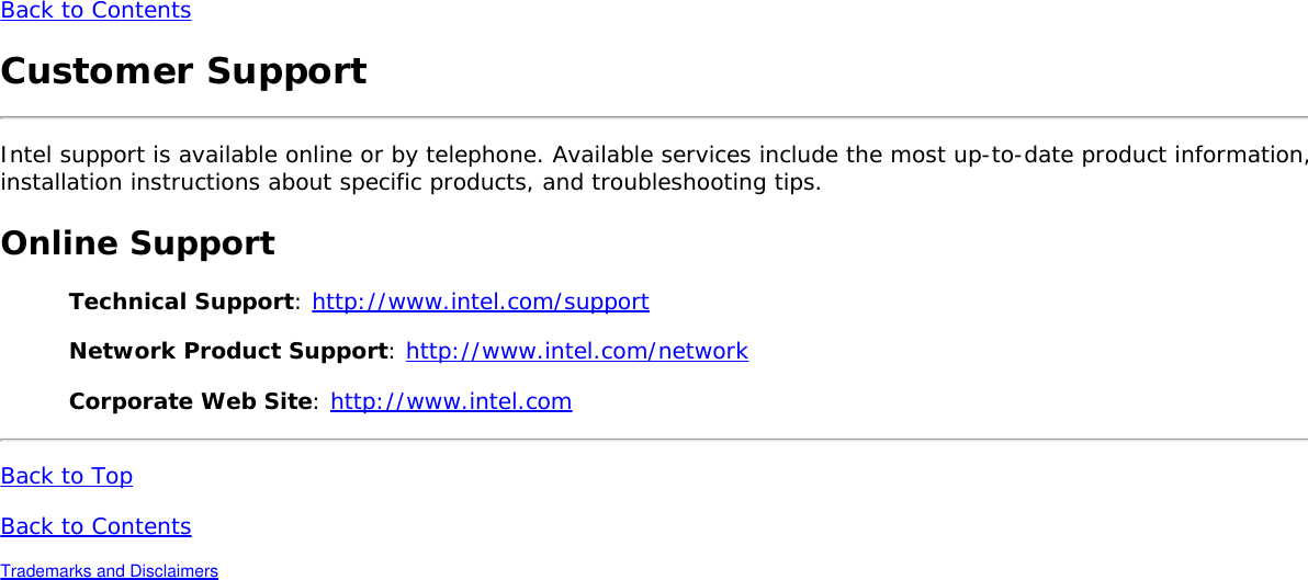 Back to ContentsCustomer SupportIntel support is available online or by telephone. Available services include the most up-to-date product information,installation instructions about specific products, and troubleshooting tips.Online SupportTechnical Support: http://www.intel.com/supportNetwork Product Support: http://www.intel.com/networkCorporate Web Site: http://www.intel.comBack to TopBack to ContentsTrademarks and Disclaimers