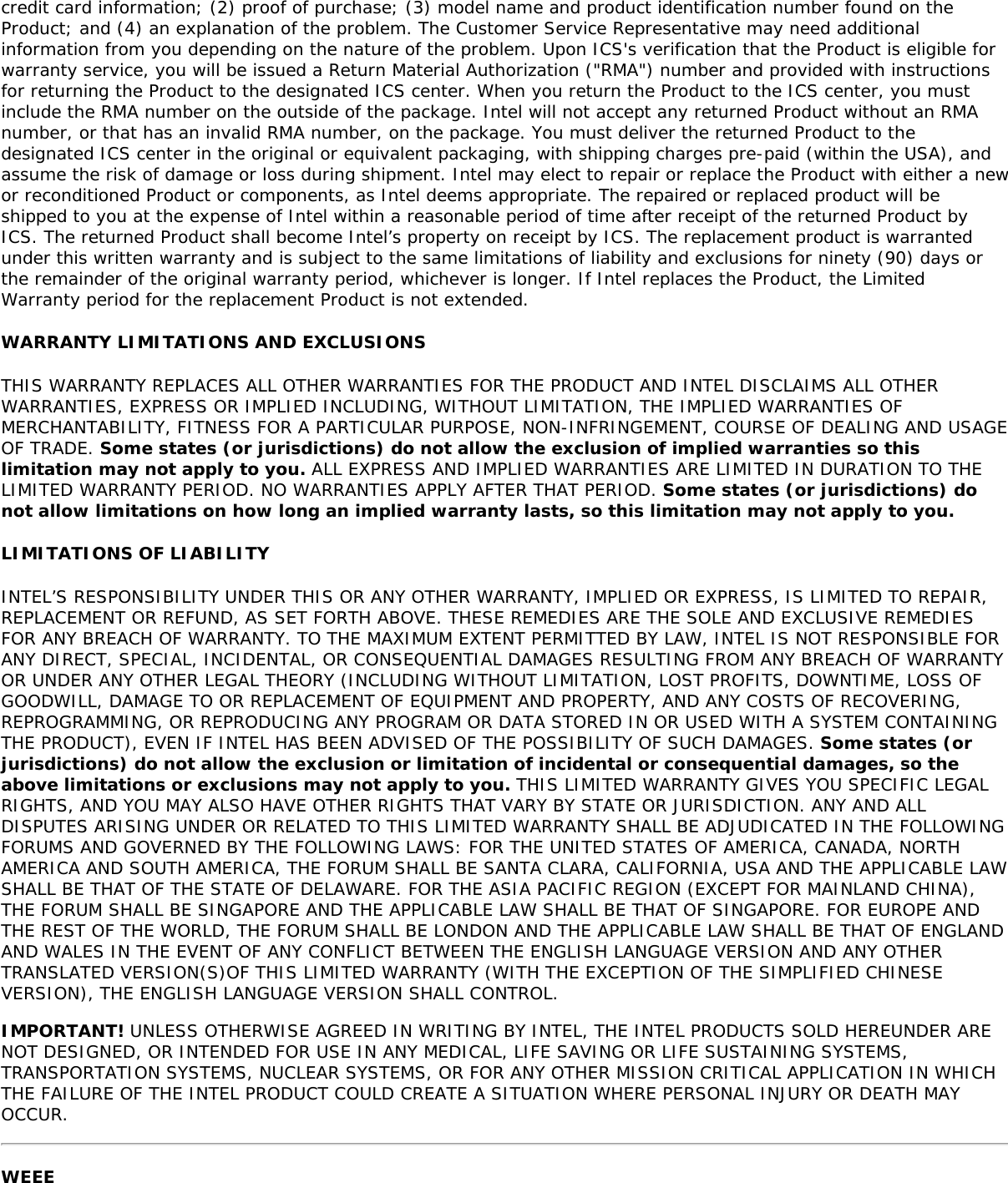 credit card information; (2) proof of purchase; (3) model name and product identification number found on theProduct; and (4) an explanation of the problem. The Customer Service Representative may need additionalinformation from you depending on the nature of the problem. Upon ICS&apos;s verification that the Product is eligible forwarranty service, you will be issued a Return Material Authorization (&quot;RMA&quot;) number and provided with instructionsfor returning the Product to the designated ICS center. When you return the Product to the ICS center, you mustinclude the RMA number on the outside of the package. Intel will not accept any returned Product without an RMAnumber, or that has an invalid RMA number, on the package. You must deliver the returned Product to thedesignated ICS center in the original or equivalent packaging, with shipping charges pre-paid (within the USA), andassume the risk of damage or loss during shipment. Intel may elect to repair or replace the Product with either a newor reconditioned Product or components, as Intel deems appropriate. The repaired or replaced product will beshipped to you at the expense of Intel within a reasonable period of time after receipt of the returned Product byICS. The returned Product shall become Intel’s property on receipt by ICS. The replacement product is warrantedunder this written warranty and is subject to the same limitations of liability and exclusions for ninety (90) days orthe remainder of the original warranty period, whichever is longer. If Intel replaces the Product, the LimitedWarranty period for the replacement Product is not extended.WARRANTY LIMITATIONS AND EXCLUSIONSTHIS WARRANTY REPLACES ALL OTHER WARRANTIES FOR THE PRODUCT AND INTEL DISCLAIMS ALL OTHERWARRANTIES, EXPRESS OR IMPLIED INCLUDING, WITHOUT LIMITATION, THE IMPLIED WARRANTIES OFMERCHANTABILITY, FITNESS FOR A PARTICULAR PURPOSE, NON-INFRINGEMENT, COURSE OF DEALING AND USAGEOF TRADE. Some states (or jurisdictions) do not allow the exclusion of implied warranties so thislimitation may not apply to you. ALL EXPRESS AND IMPLIED WARRANTIES ARE LIMITED IN DURATION TO THELIMITED WARRANTY PERIOD. NO WARRANTIES APPLY AFTER THAT PERIOD. Some states (or jurisdictions) donot allow limitations on how long an implied warranty lasts, so this limitation may not apply to you.LIMITATIONS OF LIABILITYINTEL’S RESPONSIBILITY UNDER THIS OR ANY OTHER WARRANTY, IMPLIED OR EXPRESS, IS LIMITED TO REPAIR,REPLACEMENT OR REFUND, AS SET FORTH ABOVE. THESE REMEDIES ARE THE SOLE AND EXCLUSIVE REMEDIESFOR ANY BREACH OF WARRANTY. TO THE MAXIMUM EXTENT PERMITTED BY LAW, INTEL IS NOT RESPONSIBLE FORANY DIRECT, SPECIAL, INCIDENTAL, OR CONSEQUENTIAL DAMAGES RESULTING FROM ANY BREACH OF WARRANTYOR UNDER ANY OTHER LEGAL THEORY (INCLUDING WITHOUT LIMITATION, LOST PROFITS, DOWNTIME, LOSS OFGOODWILL, DAMAGE TO OR REPLACEMENT OF EQUIPMENT AND PROPERTY, AND ANY COSTS OF RECOVERING,REPROGRAMMING, OR REPRODUCING ANY PROGRAM OR DATA STORED IN OR USED WITH A SYSTEM CONTAININGTHE PRODUCT), EVEN IF INTEL HAS BEEN ADVISED OF THE POSSIBILITY OF SUCH DAMAGES. Some states (orjurisdictions) do not allow the exclusion or limitation of incidental or consequential damages, so theabove limitations or exclusions may not apply to you. THIS LIMITED WARRANTY GIVES YOU SPECIFIC LEGALRIGHTS, AND YOU MAY ALSO HAVE OTHER RIGHTS THAT VARY BY STATE OR JURISDICTION. ANY AND ALLDISPUTES ARISING UNDER OR RELATED TO THIS LIMITED WARRANTY SHALL BE ADJUDICATED IN THE FOLLOWINGFORUMS AND GOVERNED BY THE FOLLOWING LAWS: FOR THE UNITED STATES OF AMERICA, CANADA, NORTHAMERICA AND SOUTH AMERICA, THE FORUM SHALL BE SANTA CLARA, CALIFORNIA, USA AND THE APPLICABLE LAWSHALL BE THAT OF THE STATE OF DELAWARE. FOR THE ASIA PACIFIC REGION (EXCEPT FOR MAINLAND CHINA),THE FORUM SHALL BE SINGAPORE AND THE APPLICABLE LAW SHALL BE THAT OF SINGAPORE. FOR EUROPE ANDTHE REST OF THE WORLD, THE FORUM SHALL BE LONDON AND THE APPLICABLE LAW SHALL BE THAT OF ENGLANDAND WALES IN THE EVENT OF ANY CONFLICT BETWEEN THE ENGLISH LANGUAGE VERSION AND ANY OTHERTRANSLATED VERSION(S)OF THIS LIMITED WARRANTY (WITH THE EXCEPTION OF THE SIMPLIFIED CHINESEVERSION), THE ENGLISH LANGUAGE VERSION SHALL CONTROL.IMPORTANT! UNLESS OTHERWISE AGREED IN WRITING BY INTEL, THE INTEL PRODUCTS SOLD HEREUNDER ARENOT DESIGNED, OR INTENDED FOR USE IN ANY MEDICAL, LIFE SAVING OR LIFE SUSTAINING SYSTEMS,TRANSPORTATION SYSTEMS, NUCLEAR SYSTEMS, OR FOR ANY OTHER MISSION CRITICAL APPLICATION IN WHICHTHE FAILURE OF THE INTEL PRODUCT COULD CREATE A SITUATION WHERE PERSONAL INJURY OR DEATH MAYOCCUR.WEEE