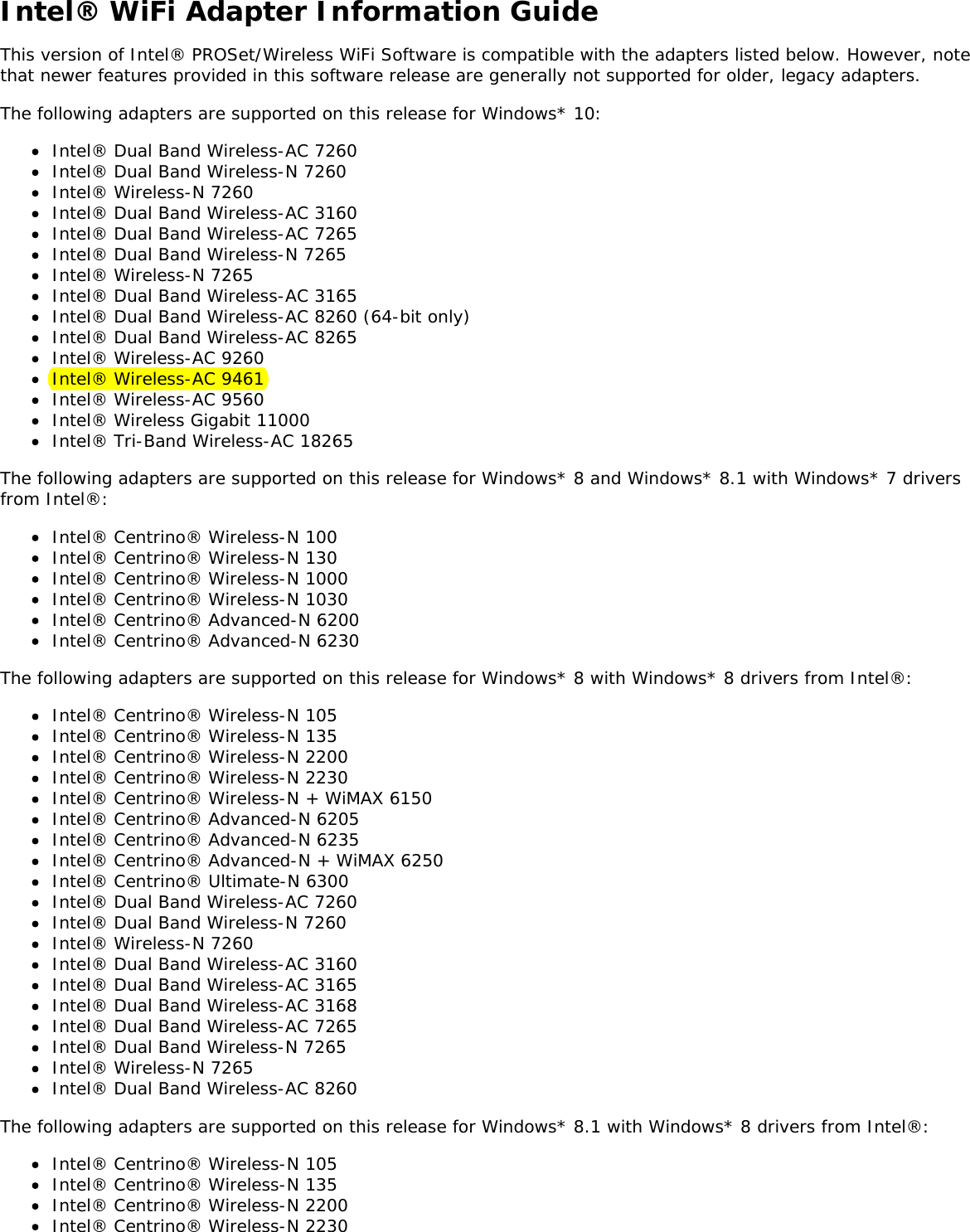 Intel® WiFi Adapter Information GuideThis version of Intel® PROSet/Wireless WiFi Software is compatible with the adapters listed below. However, notethat newer features provided in this software release are generally not supported for older, legacy adapters.The following adapters are supported on this release for Windows* 10:Intel® Dual Band Wireless-AC 7260Intel® Dual Band Wireless-N 7260Intel® Wireless-N 7260Intel® Dual Band Wireless-AC 3160Intel® Dual Band Wireless-AC 7265Intel® Dual Band Wireless-N 7265Intel® Wireless-N 7265Intel® Dual Band Wireless-AC 3165Intel® Dual Band Wireless-AC 8260 (64-bit only)Intel® Dual Band Wireless-AC 8265Intel® Wireless-AC 9260Intel® Wireless-AC 9461Intel® Wireless-AC 9560Intel® Wireless Gigabit 11000Intel® Tri-Band Wireless-AC 18265The following adapters are supported on this release for Windows* 8 and Windows* 8.1 with Windows* 7 driversfrom Intel®:Intel® Centrino® Wireless-N 100Intel® Centrino® Wireless-N 130Intel® Centrino® Wireless-N 1000Intel® Centrino® Wireless-N 1030Intel® Centrino® Advanced-N 6200Intel® Centrino® Advanced-N 6230The following adapters are supported on this release for Windows* 8 with Windows* 8 drivers from Intel®:Intel® Centrino® Wireless-N 105Intel® Centrino® Wireless-N 135Intel® Centrino® Wireless-N 2200Intel® Centrino® Wireless-N 2230Intel® Centrino® Wireless-N + WiMAX 6150Intel® Centrino® Advanced-N 6205Intel® Centrino® Advanced-N 6235Intel® Centrino® Advanced-N + WiMAX 6250Intel® Centrino® Ultimate-N 6300Intel® Dual Band Wireless-AC 7260Intel® Dual Band Wireless-N 7260Intel® Wireless-N 7260Intel® Dual Band Wireless-AC 3160Intel® Dual Band Wireless-AC 3165Intel® Dual Band Wireless-AC 3168Intel® Dual Band Wireless-AC 7265Intel® Dual Band Wireless-N 7265Intel® Wireless-N 7265Intel® Dual Band Wireless-AC 8260The following adapters are supported on this release for Windows* 8.1 with Windows* 8 drivers from Intel®:Intel® Centrino® Wireless-N 105Intel® Centrino® Wireless-N 135Intel® Centrino® Wireless-N 2200Intel® Centrino® Wireless-N 2230