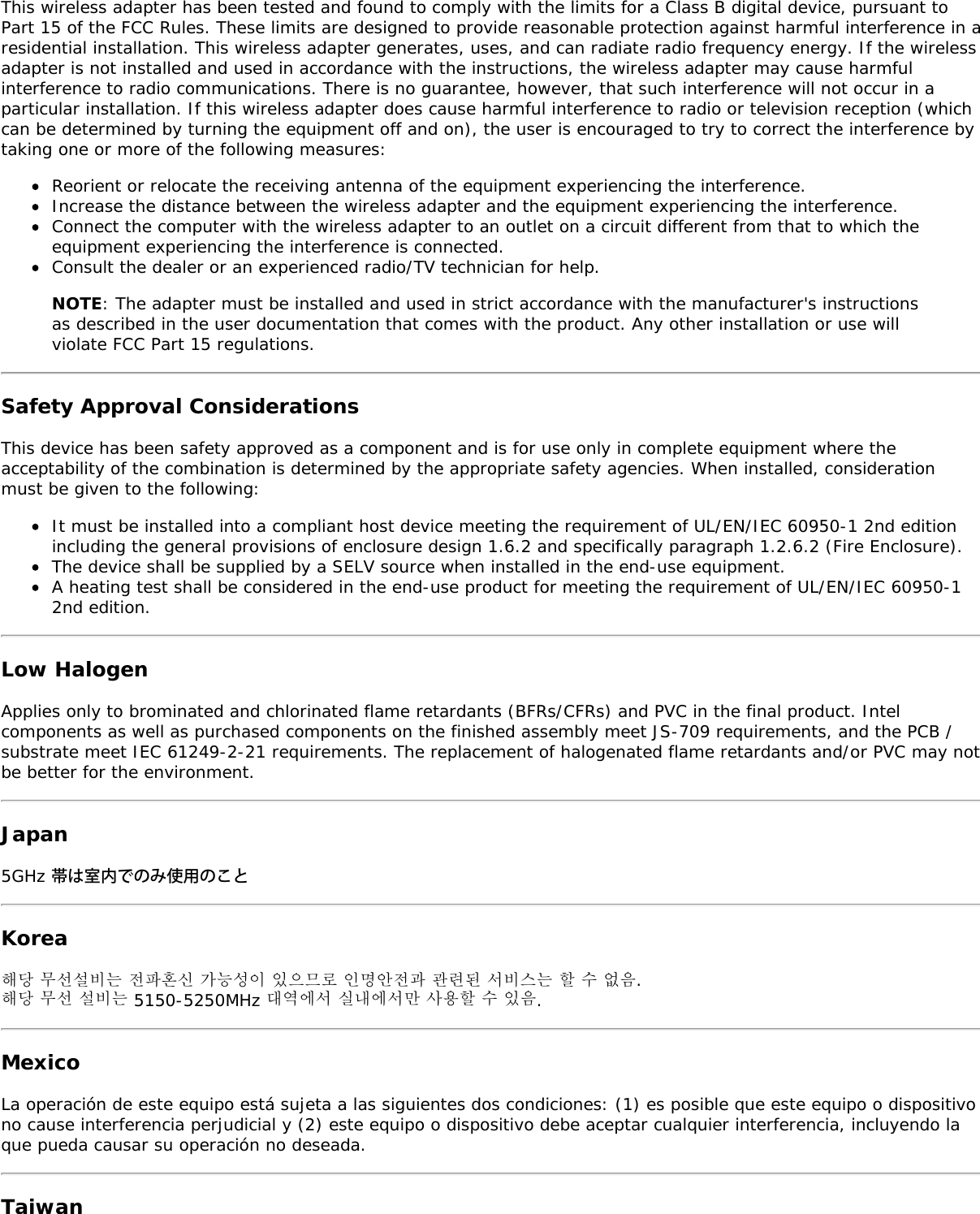 This wireless adapter has been tested and found to comply with the limits for a Class B digital device, pursuant toPart 15 of the FCC Rules. These limits are designed to provide reasonable protection against harmful interference in aresidential installation. This wireless adapter generates, uses, and can radiate radio frequency energy. If the wirelessadapter is not installed and used in accordance with the instructions, the wireless adapter may cause harmfulinterference to radio communications. There is no guarantee, however, that such interference will not occur in aparticular installation. If this wireless adapter does cause harmful interference to radio or television reception (whichcan be determined by turning the equipment off and on), the user is encouraged to try to correct the interference bytaking one or more of the following measures:Reorient or relocate the receiving antenna of the equipment experiencing the interference.Increase the distance between the wireless adapter and the equipment experiencing the interference.Connect the computer with the wireless adapter to an outlet on a circuit different from that to which theequipment experiencing the interference is connected.Consult the dealer or an experienced radio/TV technician for help.NOTE: The adapter must be installed and used in strict accordance with the manufacturer&apos;s instructionsas described in the user documentation that comes with the product. Any other installation or use willviolate FCC Part 15 regulations.Safety Approval ConsiderationsThis device has been safety approved as a component and is for use only in complete equipment where theacceptability of the combination is determined by the appropriate safety agencies. When installed, considerationmust be given to the following:It must be installed into a compliant host device meeting the requirement of UL/EN/IEC 60950-1 2nd editionincluding the general provisions of enclosure design 1.6.2 and specifically paragraph 1.2.6.2 (Fire Enclosure).The device shall be supplied by a SELV source when installed in the end-use equipment.A heating test shall be considered in the end-use product for meeting the requirement of UL/EN/IEC 60950-12nd edition.Low HalogenApplies only to brominated and chlorinated flame retardants (BFRs/CFRs) and PVC in the final product. Intelcomponents as well as purchased components on the finished assembly meet JS-709 requirements, and the PCB /substrate meet IEC 61249-2-21 requirements. The replacement of halogenated flame retardants and/or PVC may notbe better for the environment.Japan5GHz 帯は室内でのみ使用のことKorea해당 무선설비는 전파혼신 가능성이 있으므로 인명안전과 관련된 서비스는 할 수 없음.해당 무선 설비는 5150-5250MHz 대역에서 실내에서만 사용할 수 있음.MexicoLa operación de este equipo está sujeta a las siguientes dos condiciones: (1) es posible que este equipo o dispositivono cause interferencia perjudicial y (2) este equipo o dispositivo debe aceptar cualquier interferencia, incluyendo laque pueda causar su operación no deseada.Taiwan