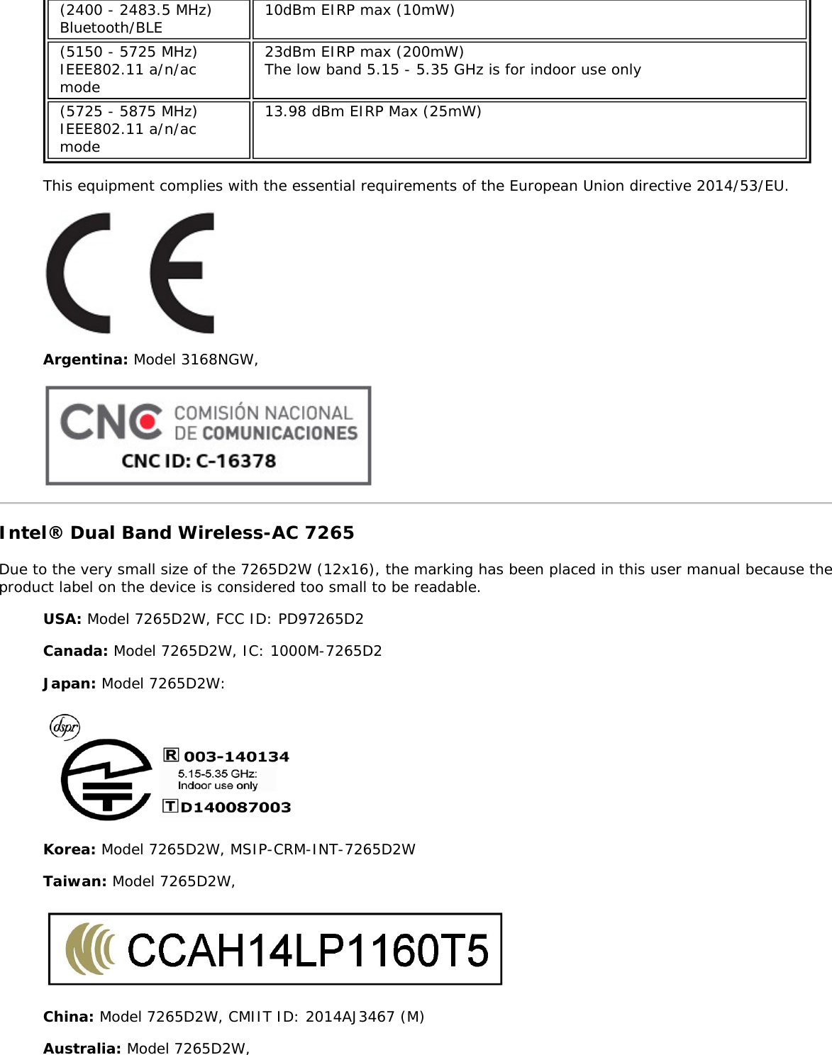 (2400 - 2483.5 MHz)Bluetooth/BLE10dBm EIRP max (10mW)(5150 - 5725 MHz)IEEE802.11 a/n/acmode23dBm EIRP max (200mW)The low band 5.15 - 5.35 GHz is for indoor use only(5725 - 5875 MHz)IEEE802.11 a/n/acmode13.98 dBm EIRP Max (25mW)This equipment complies with the essential requirements of the European Union directive 2014/53/EU.Argentina: Model 3168NGW,Intel® Dual Band Wireless-AC 7265Due to the very small size of the 7265D2W (12x16), the marking has been placed in this user manual because theproduct label on the device is considered too small to be readable.USA: Model 7265D2W, FCC ID: PD97265D2Canada: Model 7265D2W, IC: 1000M-7265D2Japan: Model 7265D2W:Korea: Model 7265D2W, MSIP-CRM-INT-7265D2WTaiwan: Model 7265D2W,China: Model 7265D2W, CMIIT ID: 2014AJ3467 (M)Australia: Model 7265D2W,