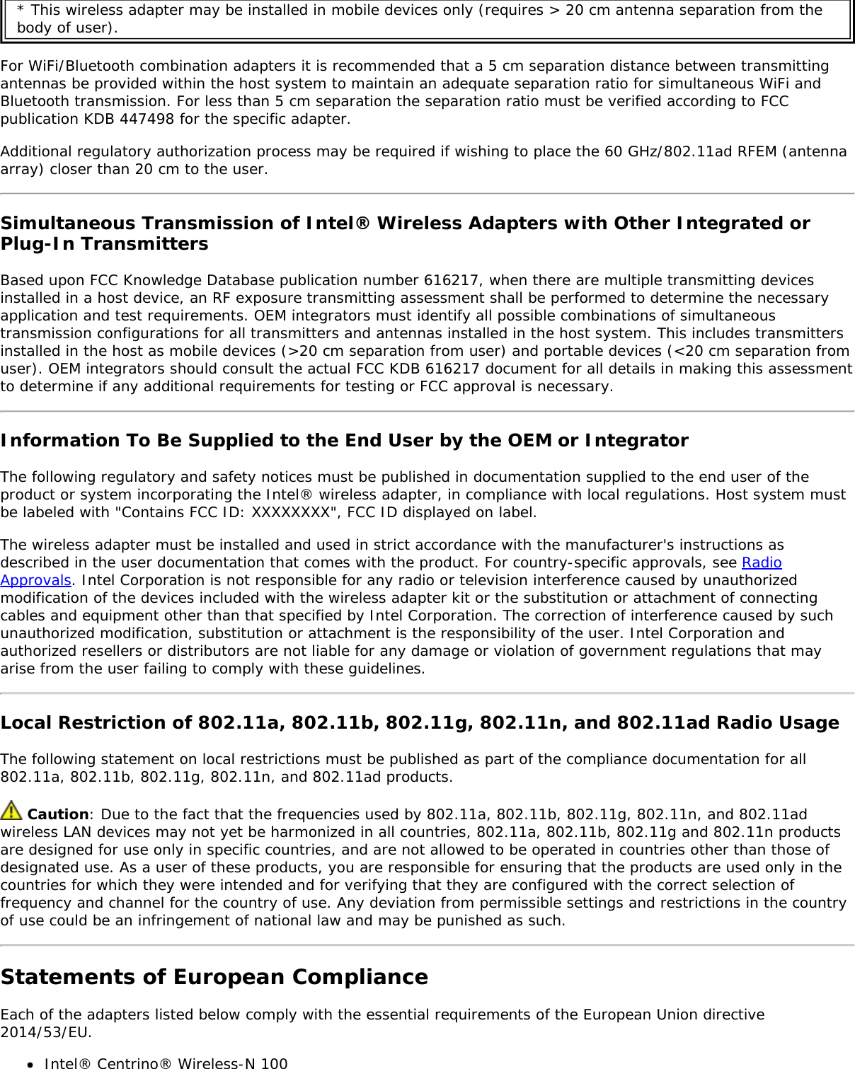 * This wireless adapter may be installed in mobile devices only (requires &gt; 20 cm antenna separation from thebody of user).For WiFi/Bluetooth combination adapters it is recommended that a 5 cm separation distance between transmittingantennas be provided within the host system to maintain an adequate separation ratio for simultaneous WiFi andBluetooth transmission. For less than 5 cm separation the separation ratio must be verified according to FCCpublication KDB 447498 for the specific adapter.Additional regulatory authorization process may be required if wishing to place the 60 GHz/802.11ad RFEM (antennaarray) closer than 20 cm to the user.Simultaneous Transmission of Intel® Wireless Adapters with Other Integrated orPlug-In TransmittersBased upon FCC Knowledge Database publication number 616217, when there are multiple transmitting devicesinstalled in a host device, an RF exposure transmitting assessment shall be performed to determine the necessaryapplication and test requirements. OEM integrators must identify all possible combinations of simultaneoustransmission configurations for all transmitters and antennas installed in the host system. This includes transmittersinstalled in the host as mobile devices (&gt;20 cm separation from user) and portable devices (&lt;20 cm separation fromuser). OEM integrators should consult the actual FCC KDB 616217 document for all details in making this assessmentto determine if any additional requirements for testing or FCC approval is necessary.Information To Be Supplied to the End User by the OEM or IntegratorThe following regulatory and safety notices must be published in documentation supplied to the end user of theproduct or system incorporating the Intel® wireless adapter, in compliance with local regulations. Host system mustbe labeled with &quot;Contains FCC ID: XXXXXXXX&quot;, FCC ID displayed on label.The wireless adapter must be installed and used in strict accordance with the manufacturer&apos;s instructions asdescribed in the user documentation that comes with the product. For country-specific approvals, see RadioApprovals. Intel Corporation is not responsible for any radio or television interference caused by unauthorizedmodification of the devices included with the wireless adapter kit or the substitution or attachment of connectingcables and equipment other than that specified by Intel Corporation. The correction of interference caused by suchunauthorized modification, substitution or attachment is the responsibility of the user. Intel Corporation andauthorized resellers or distributors are not liable for any damage or violation of government regulations that mayarise from the user failing to comply with these guidelines.Local Restriction of 802.11a, 802.11b, 802.11g, 802.11n, and 802.11ad Radio UsageThe following statement on local restrictions must be published as part of the compliance documentation for all802.11a, 802.11b, 802.11g, 802.11n, and 802.11ad products. Caution: Due to the fact that the frequencies used by 802.11a, 802.11b, 802.11g, 802.11n, and 802.11adwireless LAN devices may not yet be harmonized in all countries, 802.11a, 802.11b, 802.11g and 802.11n productsare designed for use only in specific countries, and are not allowed to be operated in countries other than those ofdesignated use. As a user of these products, you are responsible for ensuring that the products are used only in thecountries for which they were intended and for verifying that they are configured with the correct selection offrequency and channel for the country of use. Any deviation from permissible settings and restrictions in the countryof use could be an infringement of national law and may be punished as such.Statements of European ComplianceEach of the adapters listed below comply with the essential requirements of the European Union directive2014/53/EU.Intel® Centrino® Wireless-N 100