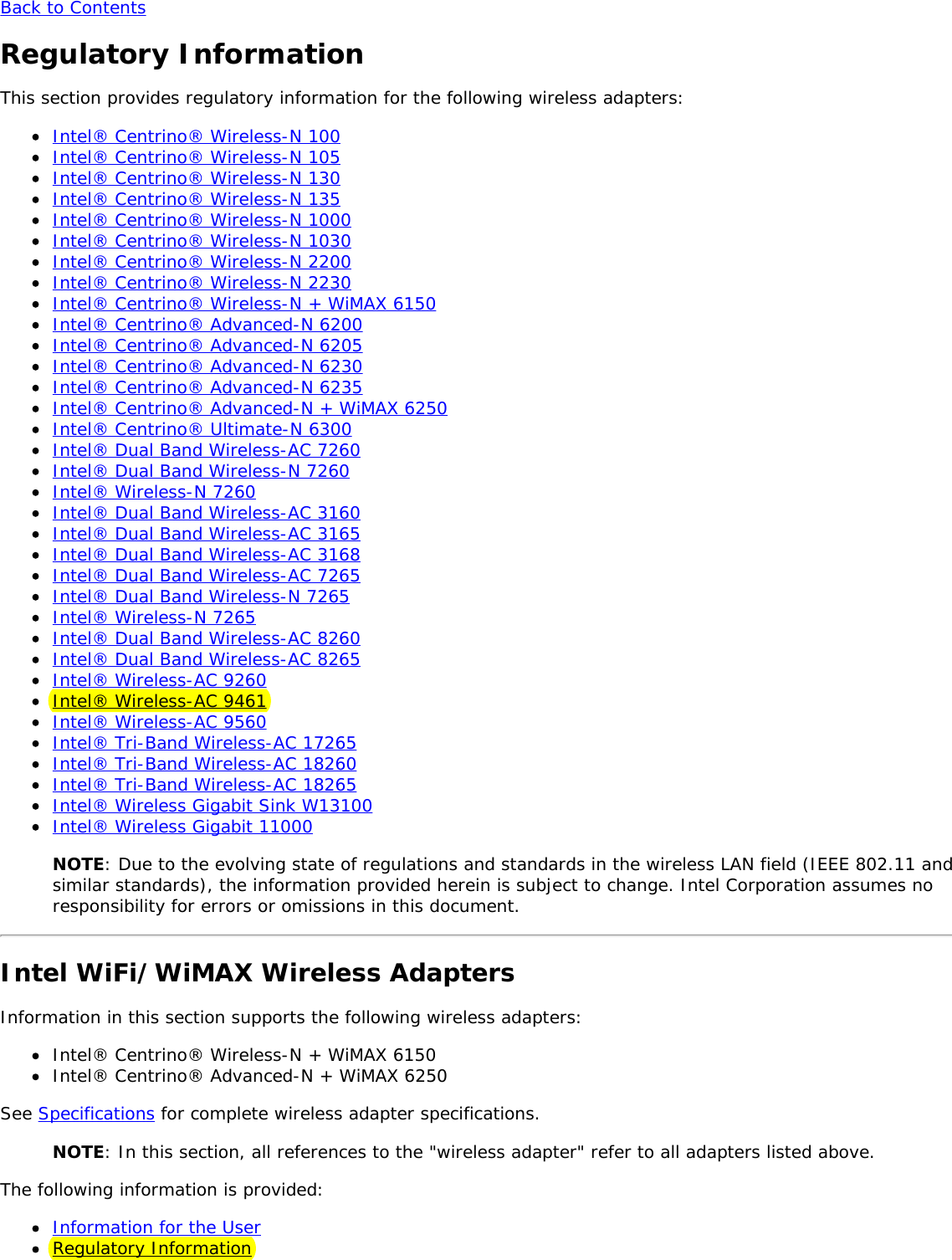 Back to ContentsRegulatory InformationThis section provides regulatory information for the following wireless adapters:Intel® Centrino® Wireless-N 100Intel® Centrino® Wireless-N 105Intel® Centrino® Wireless-N 130Intel® Centrino® Wireless-N 135Intel® Centrino® Wireless-N 1000Intel® Centrino® Wireless-N 1030Intel® Centrino® Wireless-N 2200Intel® Centrino® Wireless-N 2230Intel® Centrino® Wireless-N + WiMAX 6150Intel® Centrino® Advanced-N 6200Intel® Centrino® Advanced-N 6205Intel® Centrino® Advanced-N 6230Intel® Centrino® Advanced-N 6235Intel® Centrino® Advanced-N + WiMAX 6250Intel® Centrino® Ultimate-N 6300Intel® Dual Band Wireless-AC 7260Intel® Dual Band Wireless-N 7260Intel® Wireless-N 7260Intel® Dual Band Wireless-AC 3160Intel® Dual Band Wireless-AC 3165Intel® Dual Band Wireless-AC 3168Intel® Dual Band Wireless-AC 7265Intel® Dual Band Wireless-N 7265Intel® Wireless-N 7265Intel® Dual Band Wireless-AC 8260Intel® Dual Band Wireless-AC 8265Intel® Wireless-AC 9260Intel® Wireless-AC 9461Intel® Wireless-AC 9560Intel® Tri-Band Wireless-AC 17265Intel® Tri-Band Wireless-AC 18260Intel® Tri-Band Wireless-AC 18265Intel® Wireless Gigabit Sink W13100Intel® Wireless Gigabit 11000NOTE: Due to the evolving state of regulations and standards in the wireless LAN field (IEEE 802.11 andsimilar standards), the information provided herein is subject to change. Intel Corporation assumes noresponsibility for errors or omissions in this document.Intel WiFi/WiMAX Wireless AdaptersInformation in this section supports the following wireless adapters:Intel® Centrino® Wireless-N + WiMAX 6150Intel® Centrino® Advanced-N + WiMAX 6250See Specifications for complete wireless adapter specifications.NOTE: In this section, all references to the &quot;wireless adapter&quot; refer to all adapters listed above.The following information is provided:Information for the UserRegulatory Information