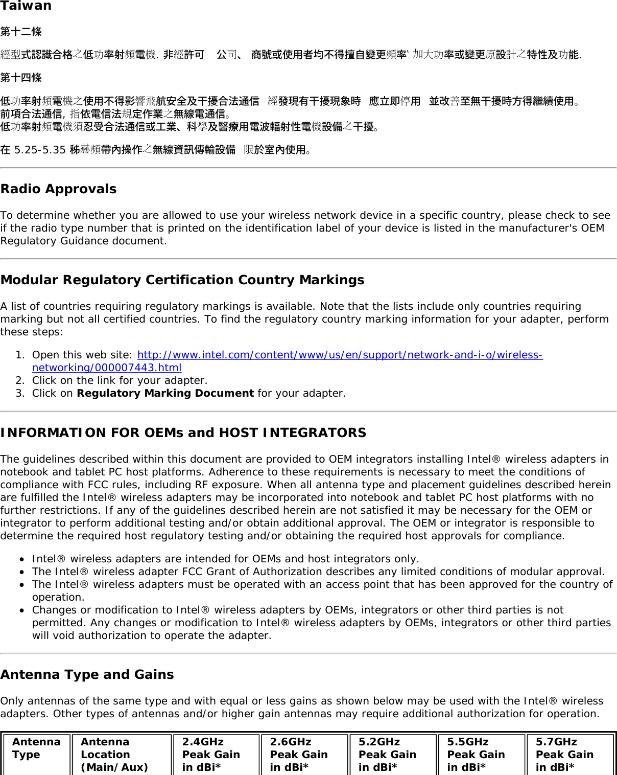 Taiwan第十二條經型式認識合格之低功率射頻電機. 非經許可  公司、 商號或使用者均不得擅自變更頻率‵ 加大功率或變更原設計之特性及功能.第十四條低功率射頻電機之使用不得影響飛航安全及干擾合法通信 經發現有干擾現象時 應立即停用 並改善至無干擾時方得繼續使用。前項合法通信, 指依電信法規定作業之無線電通信。低功率射頻電機須忍受合法通信或工業、科學及醫療用電波輻射性電機設備之干擾。在 5.25-5.35 秭赫頻帶內操作之無線資訊傳輸設備 限於室內使用。Radio ApprovalsTo determine whether you are allowed to use your wireless network device in a specific country, please check to seeif the radio type number that is printed on the identification label of your device is listed in the manufacturer&apos;s OEMRegulatory Guidance document.Modular Regulatory Certification Country MarkingsA list of countries requiring regulatory markings is available. Note that the lists include only countries requiringmarking but not all certified countries. To find the regulatory country marking information for your adapter, performthese steps:1.  Open this web site: http://www.intel.com/content/www/us/en/support/network-and-i-o/wireless-networking/000007443.html2.  Click on the link for your adapter.3.  Click on Regulatory Marking Document for your adapter.INFORMATION FOR OEMs and HOST INTEGRATORSThe guidelines described within this document are provided to OEM integrators installing Intel® wireless adapters innotebook and tablet PC host platforms. Adherence to these requirements is necessary to meet the conditions ofcompliance with FCC rules, including RF exposure. When all antenna type and placement guidelines described hereinare fulfilled the Intel® wireless adapters may be incorporated into notebook and tablet PC host platforms with nofurther restrictions. If any of the guidelines described herein are not satisfied it may be necessary for the OEM orintegrator to perform additional testing and/or obtain additional approval. The OEM or integrator is responsible todetermine the required host regulatory testing and/or obtaining the required host approvals for compliance.Intel® wireless adapters are intended for OEMs and host integrators only.The Intel® wireless adapter FCC Grant of Authorization describes any limited conditions of modular approval.The Intel® wireless adapters must be operated with an access point that has been approved for the country ofoperation.Changes or modification to Intel® wireless adapters by OEMs, integrators or other third parties is notpermitted. Any changes or modification to Intel® wireless adapters by OEMs, integrators or other third partieswill void authorization to operate the adapter.Antenna Type and GainsOnly antennas of the same type and with equal or less gains as shown below may be used with the Intel® wirelessadapters. Other types of antennas and/or higher gain antennas may require additional authorization for operation.AntennaType AntennaLocation(Main/Aux)2.4GHzPeak Gainin dBi*2.6GHzPeak Gainin dBi*5.2GHzPeak Gainin dBi*5.5GHzPeak Gainin dBi*5.7GHzPeak Gainin dBi*