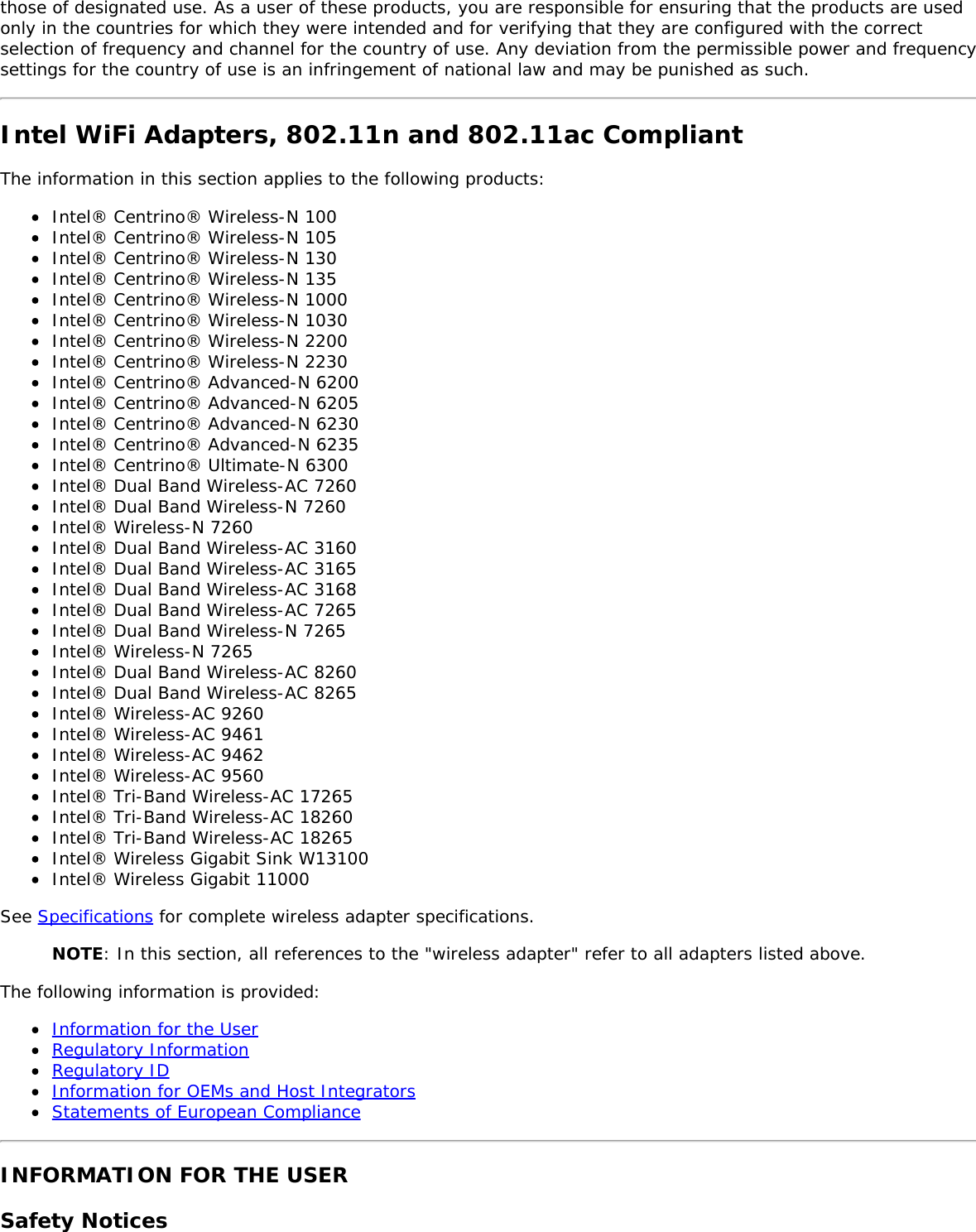 those of designated use. As a user of these products, you are responsible for ensuring that the products are usedonly in the countries for which they were intended and for verifying that they are configured with the correctselection of frequency and channel for the country of use. Any deviation from the permissible power and frequencysettings for the country of use is an infringement of national law and may be punished as such.Intel WiFi Adapters, 802.11n and 802.11ac CompliantThe information in this section applies to the following products:Intel® Centrino® Wireless-N 100Intel® Centrino® Wireless-N 105Intel® Centrino® Wireless-N 130Intel® Centrino® Wireless-N 135Intel® Centrino® Wireless-N 1000Intel® Centrino® Wireless-N 1030Intel® Centrino® Wireless-N 2200Intel® Centrino® Wireless-N 2230Intel® Centrino® Advanced-N 6200Intel® Centrino® Advanced-N 6205Intel® Centrino® Advanced-N 6230Intel® Centrino® Advanced-N 6235Intel® Centrino® Ultimate-N 6300Intel® Dual Band Wireless-AC 7260Intel® Dual Band Wireless-N 7260Intel® Wireless-N 7260Intel® Dual Band Wireless-AC 3160Intel® Dual Band Wireless-AC 3165Intel® Dual Band Wireless-AC 3168Intel® Dual Band Wireless-AC 7265Intel® Dual Band Wireless-N 7265Intel® Wireless-N 7265Intel® Dual Band Wireless-AC 8260Intel® Dual Band Wireless-AC 8265Intel® Wireless-AC 9260Intel® Wireless-AC 9461Intel® Wireless-AC 9462Intel® Wireless-AC 9560Intel® Tri-Band Wireless-AC 17265Intel® Tri-Band Wireless-AC 18260Intel® Tri-Band Wireless-AC 18265Intel® Wireless Gigabit Sink W13100Intel® Wireless Gigabit 11000See Specifications for complete wireless adapter specifications.NOTE: In this section, all references to the &quot;wireless adapter&quot; refer to all adapters listed above.The following information is provided:Information for the UserRegulatory InformationRegulatory IDInformation for OEMs and Host IntegratorsStatements of European ComplianceINFORMATION FOR THE USERSafety Notices