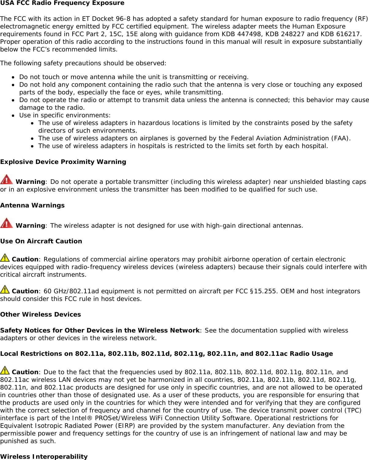 USA FCC Radio Frequency ExposureThe FCC with its action in ET Docket 96-8 has adopted a safety standard for human exposure to radio frequency (RF)electromagnetic energy emitted by FCC certified equipment. The wireless adapter meets the Human Exposurerequirements found in FCC Part 2, 15C, 15E along with guidance from KDB 447498, KDB 248227 and KDB 616217.Proper operation of this radio according to the instructions found in this manual will result in exposure substantiallybelow the FCC’s recommended limits.The following safety precautions should be observed:Do not touch or move antenna while the unit is transmitting or receiving.Do not hold any component containing the radio such that the antenna is very close or touching any exposedparts of the body, especially the face or eyes, while transmitting.Do not operate the radio or attempt to transmit data unless the antenna is connected; this behavior may causedamage to the radio.Use in specific environments:The use of wireless adapters in hazardous locations is limited by the constraints posed by the safetydirectors of such environments.The use of wireless adapters on airplanes is governed by the Federal Aviation Administration (FAA).The use of wireless adapters in hospitals is restricted to the limits set forth by each hospital.Explosive Device Proximity Warning Warning: Do not operate a portable transmitter (including this wireless adapter) near unshielded blasting capsor in an explosive environment unless the transmitter has been modified to be qualified for such use.Antenna Warnings Warning: The wireless adapter is not designed for use with high-gain directional antennas.Use On Aircraft Caution Caution: Regulations of commercial airline operators may prohibit airborne operation of certain electronicdevices equipped with radio-frequency wireless devices (wireless adapters) because their signals could interfere withcritical aircraft instruments. Caution: 60 GHz/802.11ad equipment is not permitted on aircraft per FCC §15.255. OEM and host integratorsshould consider this FCC rule in host devices.Other Wireless DevicesSafety Notices for Other Devices in the Wireless Network: See the documentation supplied with wirelessadapters or other devices in the wireless network.Local Restrictions on 802.11a, 802.11b, 802.11d, 802.11g, 802.11n, and 802.11ac Radio Usage Caution: Due to the fact that the frequencies used by 802.11a, 802.11b, 802.11d, 802.11g, 802.11n, and802.11ac wireless LAN devices may not yet be harmonized in all countries, 802.11a, 802.11b, 802.11d, 802.11g,802.11n, and 802.11ac products are designed for use only in specific countries, and are not allowed to be operatedin countries other than those of designated use. As a user of these products, you are responsible for ensuring thatthe products are used only in the countries for which they were intended and for verifying that they are configuredwith the correct selection of frequency and channel for the country of use. The device transmit power control (TPC)interface is part of the Intel® PROSet/Wireless WiFi Connection Utility Software. Operational restrictions forEquivalent Isotropic Radiated Power (EIRP) are provided by the system manufacturer. Any deviation from thepermissible power and frequency settings for the country of use is an infringement of national law and may bepunished as such.Wireless Interoperability