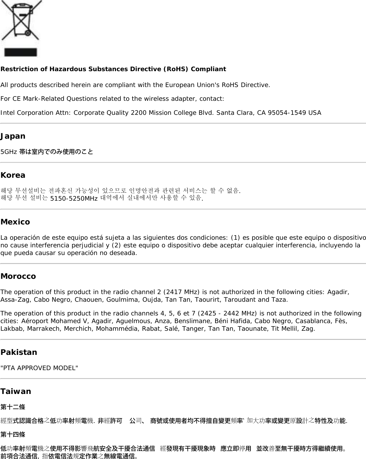 Restriction of Hazardous Substances Directive (RoHS) CompliantAll products described herein are compliant with the European Union&apos;s RoHS Directive.For CE Mark-Related Questions related to the wireless adapter, contact:Intel Corporation Attn: Corporate Quality 2200 Mission College Blvd. Santa Clara, CA 95054-1549 USAJapan5GHz 帯は室内でのみ使用のことKorea해당 무선설비는 전파혼신 가능성이 있으므로 인명안전과 관련된 서비스는 할 수 없음.해당 무선 설비는 5150-5250MHz 대역에서 실내에서만 사용할 수 있음.MexicoLa operación de este equipo está sujeta a las siguientes dos condiciones: (1) es posible que este equipo o dispositivono cause interferencia perjudicial y (2) este equipo o dispositivo debe aceptar cualquier interferencia, incluyendo laque pueda causar su operación no deseada.MoroccoThe operation of this product in the radio channel 2 (2417 MHz) is not authorized in the following cities: Agadir,Assa-Zag, Cabo Negro, Chaouen, Goulmima, Oujda, Tan Tan, Taourirt, Taroudant and Taza.The operation of this product in the radio channels 4, 5, 6 et 7 (2425 - 2442 MHz) is not authorized in the followingcities: Aéroport Mohamed V, Agadir, Aguelmous, Anza, Benslimane, Béni Hafida, Cabo Negro, Casablanca, Fès,Lakbab, Marrakech, Merchich, Mohammédia, Rabat, Salé, Tanger, Tan Tan, Taounate, Tit Mellil, Zag.Pakistan&quot;PTA APPROVED MODEL&quot;Taiwan第十二條經型式認識合格之低功率射頻電機. 非經許可  公司、 商號或使用者均不得擅自變更頻率‵ 加大功率或變更原設計之特性及功能.第十四條低功率射頻電機之使用不得影響飛航安全及干擾合法通信 經發現有干擾現象時 應立即停用 並改善至無干擾時方得繼續使用。前項合法通信, 指依電信法規定作業之無線電通信。