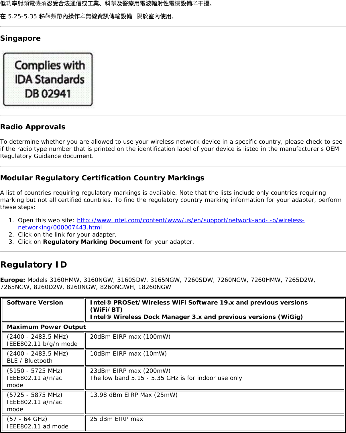 低功率射頻電機須忍受合法通信或工業、科學及醫療用電波輻射性電機設備之干擾。在 5.25-5.35 秭赫頻帶內操作之無線資訊傳輸設備 限於室內使用。SingaporeRadio ApprovalsTo determine whether you are allowed to use your wireless network device in a specific country, please check to seeif the radio type number that is printed on the identification label of your device is listed in the manufacturer&apos;s OEMRegulatory Guidance document.Modular Regulatory Certification Country MarkingsA list of countries requiring regulatory markings is available. Note that the lists include only countries requiringmarking but not all certified countries. To find the regulatory country marking information for your adapter, performthese steps:1.  Open this web site: http://www.intel.com/content/www/us/en/support/network-and-i-o/wireless-networking/000007443.html2.  Click on the link for your adapter.3.  Click on Regulatory Marking Document for your adapter.Regulatory IDEurope: Models 3160HMW, 3160NGW, 3160SDW, 3165NGW, 7260SDW, 7260NGW, 7260HMW, 7265D2W,7265NGW, 8260D2W, 8260NGW, 8260NGWH, 18260NGWSoftware Version Intel® PROSet/Wireless WiFi Software 19.x and previous versions(WiFi/BT)Intel® Wireless Dock Manager 3.x and previous versions (WiGig)Maximum Power Output(2400 - 2483.5 MHz)IEEE802.11 b/g/n mode 20dBm EIRP max (100mW)(2400 - 2483.5 MHz)BLE / Bluetooth 10dBm EIRP max (10mW)(5150 - 5725 MHz)IEEE802.11 a/n/acmode23dBm EIRP max (200mW)The low band 5.15 - 5.35 GHz is for indoor use only(5725 - 5875 MHz)IEEE802.11 a/n/acmode13.98 dBm EIRP Max (25mW)(57 - 64 GHz)IEEE802.11 ad mode 25 dBm EIRP max