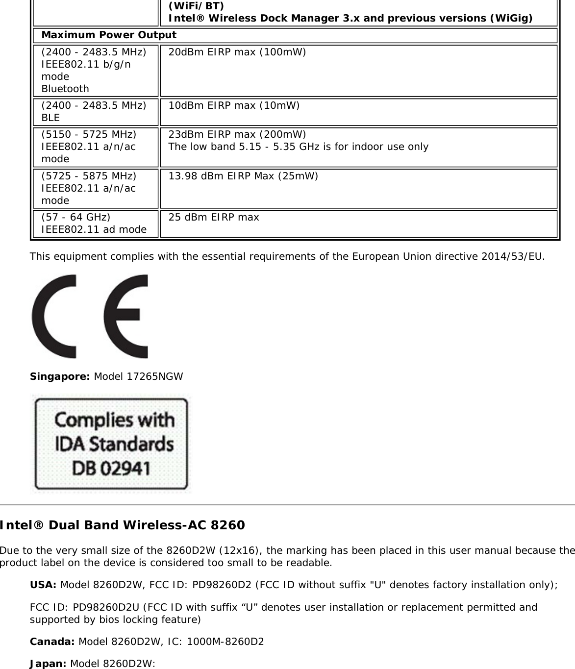 (WiFi/BT)Intel® Wireless Dock Manager 3.x and previous versions (WiGig)Maximum Power Output(2400 - 2483.5 MHz)IEEE802.11 b/g/nmodeBluetooth20dBm EIRP max (100mW)(2400 - 2483.5 MHz)BLE 10dBm EIRP max (10mW)(5150 - 5725 MHz)IEEE802.11 a/n/acmode23dBm EIRP max (200mW)The low band 5.15 - 5.35 GHz is for indoor use only(5725 - 5875 MHz)IEEE802.11 a/n/acmode13.98 dBm EIRP Max (25mW)(57 - 64 GHz)IEEE802.11 ad mode 25 dBm EIRP maxThis equipment complies with the essential requirements of the European Union directive 2014/53/EU.Singapore: Model 17265NGWIntel® Dual Band Wireless-AC 8260Due to the very small size of the 8260D2W (12x16), the marking has been placed in this user manual because theproduct label on the device is considered too small to be readable.USA: Model 8260D2W, FCC ID: PD98260D2 (FCC ID without suffix &quot;U&quot; denotes factory installation only);FCC ID: PD98260D2U (FCC ID with suffix “U” denotes user installation or replacement permitted andsupported by bios locking feature)Canada: Model 8260D2W, IC: 1000M-8260D2Japan: Model 8260D2W: