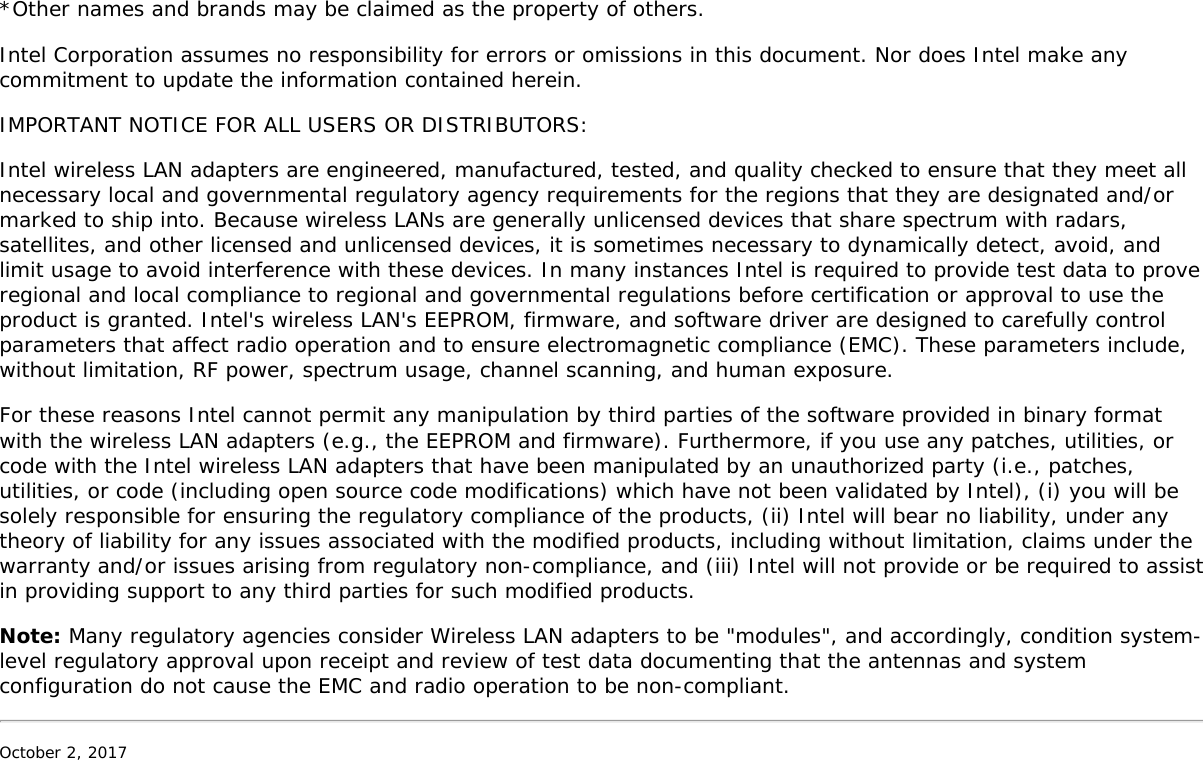 *Other names and brands may be claimed as the property of others.Intel Corporation assumes no responsibility for errors or omissions in this document. Nor does Intel make anycommitment to update the information contained herein.IMPORTANT NOTICE FOR ALL USERS OR DISTRIBUTORS:Intel wireless LAN adapters are engineered, manufactured, tested, and quality checked to ensure that they meet allnecessary local and governmental regulatory agency requirements for the regions that they are designated and/ormarked to ship into. Because wireless LANs are generally unlicensed devices that share spectrum with radars,satellites, and other licensed and unlicensed devices, it is sometimes necessary to dynamically detect, avoid, andlimit usage to avoid interference with these devices. In many instances Intel is required to provide test data to proveregional and local compliance to regional and governmental regulations before certification or approval to use theproduct is granted. Intel&apos;s wireless LAN&apos;s EEPROM, firmware, and software driver are designed to carefully controlparameters that affect radio operation and to ensure electromagnetic compliance (EMC). These parameters include,without limitation, RF power, spectrum usage, channel scanning, and human exposure.For these reasons Intel cannot permit any manipulation by third parties of the software provided in binary formatwith the wireless LAN adapters (e.g., the EEPROM and firmware). Furthermore, if you use any patches, utilities, orcode with the Intel wireless LAN adapters that have been manipulated by an unauthorized party (i.e., patches,utilities, or code (including open source code modifications) which have not been validated by Intel), (i) you will besolely responsible for ensuring the regulatory compliance of the products, (ii) Intel will bear no liability, under anytheory of liability for any issues associated with the modified products, including without limitation, claims under thewarranty and/or issues arising from regulatory non-compliance, and (iii) Intel will not provide or be required to assistin providing support to any third parties for such modified products.Note: Many regulatory agencies consider Wireless LAN adapters to be &quot;modules&quot;, and accordingly, condition system-level regulatory approval upon receipt and review of test data documenting that the antennas and systemconfiguration do not cause the EMC and radio operation to be non-compliant.October 2, 2017