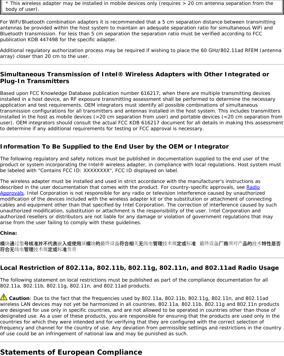 * This wireless adapter may be installed in mobile devices only (requires &gt; 20 cm antenna separation from thebody of user).For WiFi/Bluetooth combination adapters it is recommended that a 5 cm separation distance between transmittingantennas be provided within the host system to maintain an adequate separation ratio for simultaneous WiFi andBluetooth transmission. For less than 5 cm separation the separation ratio must be verified according to FCCpublication KDB 447498 for the specific adapter.Additional regulatory authorization process may be required if wishing to place the 60 GHz/802.11ad RFEM (antennaarray) closer than 20 cm to the user.Simultaneous Transmission of Intel® Wireless Adapters with Other Integrated orPlug-In TransmittersBased upon FCC Knowledge Database publication number 616217, when there are multiple transmitting devicesinstalled in a host device, an RF exposure transmitting assessment shall be performed to determine the necessaryapplication and test requirements. OEM integrators must identify all possible combinations of simultaneoustransmission configurations for all transmitters and antennas installed in the host system. This includes transmittersinstalled in the host as mobile devices (&gt;20 cm separation from user) and portable devices (&lt;20 cm separation fromuser). OEM integrators should consult the actual FCC KDB 616217 document for all details in making this assessmentto determine if any additional requirements for testing or FCC approval is necessary.Information To Be Supplied to the End User by the OEM or IntegratorThe following regulatory and safety notices must be published in documentation supplied to the end user of theproduct or system incorporating the Intel® wireless adapter, in compliance with local regulations. Host system mustbe labeled with &quot;Contains FCC ID: XXXXXXXX&quot;, FCC ID displayed on label.The wireless adapter must be installed and used in strict accordance with the manufacturer&apos;s instructions asdescribed in the user documentation that comes with the product. For country-specific approvals, see RadioApprovals. Intel Corporation is not responsible for any radio or television interference caused by unauthorizedmodification of the devices included with the wireless adapter kit or the substitution or attachment of connectingcables and equipment other than that specified by Intel Corporation. The correction of interference caused by suchunauthorized modification, substitution or attachment is the responsibility of the user. Intel Corporation andauthorized resellers or distributors are not liable for any damage or violation of government regulations that mayarise from the user failing to comply with these guidelines.China:模块通过型号核准并不代表嵌入或使用该模块的最终设备符合相关无线电管理技术规定或标准最终设备厂商须对产品的技术特性是否符合无线电管理技术规定或标准负责Local Restriction of 802.11a, 802.11b, 802.11g, 802.11n, and 802.11ad Radio UsageThe following statement on local restrictions must be published as part of the compliance documentation for all802.11a, 802.11b, 802.11g, 802.11n, and 802.11ad products. Caution: Due to the fact that the frequencies used by 802.11a, 802.11b, 802.11g, 802.11n, and 802.11adwireless LAN devices may not yet be harmonized in all countries, 802.11a, 802.11b, 802.11g and 802.11n productsare designed for use only in specific countries, and are not allowed to be operated in countries other than those ofdesignated use. As a user of these products, you are responsible for ensuring that the products are used only in thecountries for which they were intended and for verifying that they are configured with the correct selection offrequency and channel for the country of use. Any deviation from permissible settings and restrictions in the countryof use could be an infringement of national law and may be punished as such.Statements of European Compliance