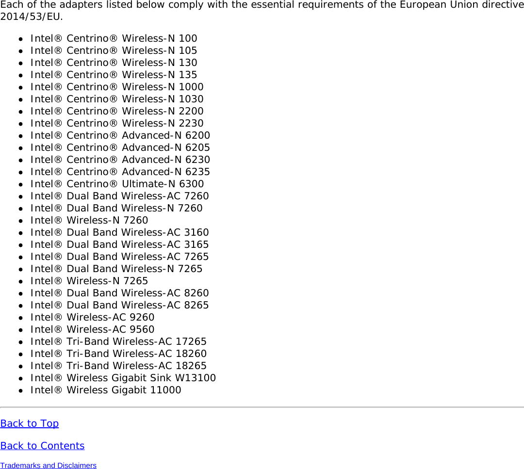 Each of the adapters listed below comply with the essential requirements of the European Union directive2014/53/EU.Intel® Centrino® Wireless-N 100Intel® Centrino® Wireless-N 105Intel® Centrino® Wireless-N 130Intel® Centrino® Wireless-N 135Intel® Centrino® Wireless-N 1000Intel® Centrino® Wireless-N 1030Intel® Centrino® Wireless-N 2200Intel® Centrino® Wireless-N 2230Intel® Centrino® Advanced-N 6200Intel® Centrino® Advanced-N 6205Intel® Centrino® Advanced-N 6230Intel® Centrino® Advanced-N 6235Intel® Centrino® Ultimate-N 6300Intel® Dual Band Wireless-AC 7260Intel® Dual Band Wireless-N 7260Intel® Wireless-N 7260Intel® Dual Band Wireless-AC 3160Intel® Dual Band Wireless-AC 3165Intel® Dual Band Wireless-AC 7265Intel® Dual Band Wireless-N 7265Intel® Wireless-N 7265Intel® Dual Band Wireless-AC 8260Intel® Dual Band Wireless-AC 8265Intel® Wireless-AC 9260Intel® Wireless-AC 9560Intel® Tri-Band Wireless-AC 17265Intel® Tri-Band Wireless-AC 18260Intel® Tri-Band Wireless-AC 18265Intel® Wireless Gigabit Sink W13100Intel® Wireless Gigabit 11000Back to TopBack to ContentsTrademarks and Disclaimers