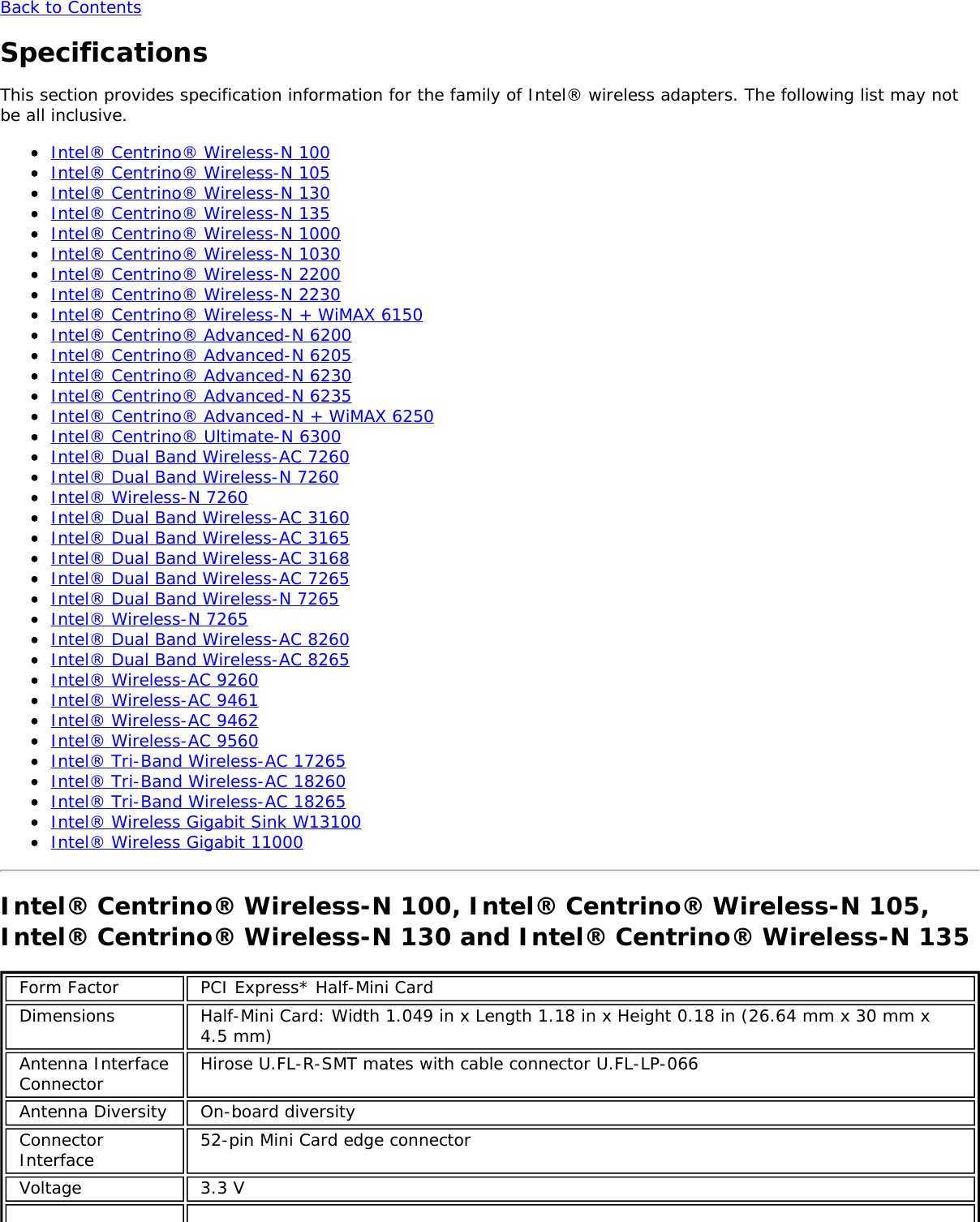 Back to ContentsSpecificationsThis section provides specification information for the family of Intel® wireless adapters. The following list may notbe all inclusive.Intel® Centrino® Wireless-N 100Intel® Centrino® Wireless-N 105Intel® Centrino® Wireless-N 130Intel® Centrino® Wireless-N 135Intel® Centrino® Wireless-N 1000Intel® Centrino® Wireless-N 1030Intel® Centrino® Wireless-N 2200Intel® Centrino® Wireless-N 2230Intel® Centrino® Wireless-N + WiMAX 6150Intel® Centrino® Advanced-N 6200Intel® Centrino® Advanced-N 6205Intel® Centrino® Advanced-N 6230Intel® Centrino® Advanced-N 6235Intel® Centrino® Advanced-N + WiMAX 6250Intel® Centrino® Ultimate-N 6300Intel® Dual Band Wireless-AC 7260Intel® Dual Band Wireless-N 7260Intel® Wireless-N 7260Intel® Dual Band Wireless-AC 3160Intel® Dual Band Wireless-AC 3165Intel® Dual Band Wireless-AC 3168Intel® Dual Band Wireless-AC 7265Intel® Dual Band Wireless-N 7265Intel® Wireless-N 7265Intel® Dual Band Wireless-AC 8260Intel® Dual Band Wireless-AC 8265Intel® Wireless-AC 9260Intel® Wireless-AC 9461Intel® Wireless-AC 9462Intel® Wireless-AC 9560Intel® Tri-Band Wireless-AC 17265Intel® Tri-Band Wireless-AC 18260Intel® Tri-Band Wireless-AC 18265Intel® Wireless Gigabit Sink W13100Intel® Wireless Gigabit 11000Intel® Centrino® Wireless-N 100, Intel® Centrino® Wireless-N 105,Intel® Centrino® Wireless-N 130 and Intel® Centrino® Wireless-N 135Form Factor PCI Express* Half-Mini CardDimensions Half-Mini Card: Width 1.049 in x Length 1.18 in x Height 0.18 in (26.64 mm x 30 mm x4.5 mm)Antenna InterfaceConnector Hirose U.FL-R-SMT mates with cable connector U.FL-LP-066Antenna Diversity On-board diversityConnectorInterface 52-pin Mini Card edge connectorVoltage 3.3 V
