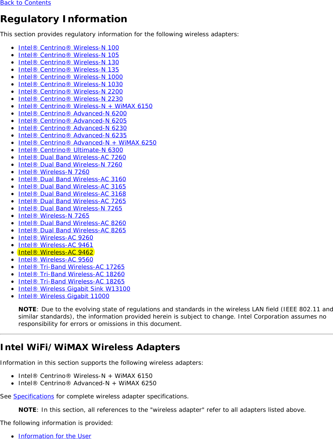 Back to ContentsRegulatory InformationThis section provides regulatory information for the following wireless adapters:Intel® Centrino® Wireless-N 100Intel® Centrino® Wireless-N 105Intel® Centrino® Wireless-N 130Intel® Centrino® Wireless-N 135Intel® Centrino® Wireless-N 1000Intel® Centrino® Wireless-N 1030Intel® Centrino® Wireless-N 2200Intel® Centrino® Wireless-N 2230Intel® Centrino® Wireless-N + WiMAX 6150Intel® Centrino® Advanced-N 6200Intel® Centrino® Advanced-N 6205Intel® Centrino® Advanced-N 6230Intel® Centrino® Advanced-N 6235Intel® Centrino® Advanced-N + WiMAX 6250Intel® Centrino® Ultimate-N 6300Intel® Dual Band Wireless-AC 7260Intel® Dual Band Wireless-N 7260Intel® Wireless-N 7260Intel® Dual Band Wireless-AC 3160Intel® Dual Band Wireless-AC 3165Intel® Dual Band Wireless-AC 3168Intel® Dual Band Wireless-AC 7265Intel® Dual Band Wireless-N 7265Intel® Wireless-N 7265Intel® Dual Band Wireless-AC 8260Intel® Dual Band Wireless-AC 8265Intel® Wireless-AC 9260Intel® Wireless-AC 9461Intel® Wireless-AC 9462Intel® Wireless-AC 9560Intel® Tri-Band Wireless-AC 17265Intel® Tri-Band Wireless-AC 18260Intel® Tri-Band Wireless-AC 18265Intel® Wireless Gigabit Sink W13100Intel® Wireless Gigabit 11000NOTE: Due to the evolving state of regulations and standards in the wireless LAN field (IEEE 802.11 andsimilar standards), the information provided herein is subject to change. Intel Corporation assumes noresponsibility for errors or omissions in this document.Intel WiFi/WiMAX Wireless AdaptersInformation in this section supports the following wireless adapters:Intel® Centrino® Wireless-N + WiMAX 6150Intel® Centrino® Advanced-N + WiMAX 6250See Specifications for complete wireless adapter specifications.NOTE: In this section, all references to the &quot;wireless adapter&quot; refer to all adapters listed above.The following information is provided:Information for the User