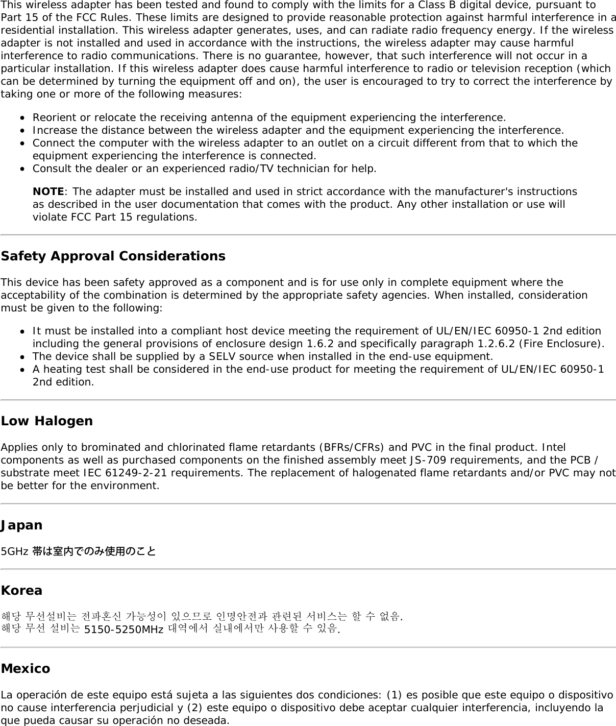 This wireless adapter has been tested and found to comply with the limits for a Class B digital device, pursuant toPart 15 of the FCC Rules. These limits are designed to provide reasonable protection against harmful interference in aresidential installation. This wireless adapter generates, uses, and can radiate radio frequency energy. If the wirelessadapter is not installed and used in accordance with the instructions, the wireless adapter may cause harmfulinterference to radio communications. There is no guarantee, however, that such interference will not occur in aparticular installation. If this wireless adapter does cause harmful interference to radio or television reception (whichcan be determined by turning the equipment off and on), the user is encouraged to try to correct the interference bytaking one or more of the following measures:Reorient or relocate the receiving antenna of the equipment experiencing the interference.Increase the distance between the wireless adapter and the equipment experiencing the interference.Connect the computer with the wireless adapter to an outlet on a circuit different from that to which theequipment experiencing the interference is connected.Consult the dealer or an experienced radio/TV technician for help.NOTE: The adapter must be installed and used in strict accordance with the manufacturer&apos;s instructionsas described in the user documentation that comes with the product. Any other installation or use willviolate FCC Part 15 regulations.Safety Approval ConsiderationsThis device has been safety approved as a component and is for use only in complete equipment where theacceptability of the combination is determined by the appropriate safety agencies. When installed, considerationmust be given to the following:It must be installed into a compliant host device meeting the requirement of UL/EN/IEC 60950-1 2nd editionincluding the general provisions of enclosure design 1.6.2 and specifically paragraph 1.2.6.2 (Fire Enclosure).The device shall be supplied by a SELV source when installed in the end-use equipment.A heating test shall be considered in the end-use product for meeting the requirement of UL/EN/IEC 60950-12nd edition.Low HalogenApplies only to brominated and chlorinated flame retardants (BFRs/CFRs) and PVC in the final product. Intelcomponents as well as purchased components on the finished assembly meet JS-709 requirements, and the PCB /substrate meet IEC 61249-2-21 requirements. The replacement of halogenated flame retardants and/or PVC may notbe better for the environment.Japan5GHz 帯は室内でのみ使用のことKorea해당 무선설비는 전파혼신 가능성이 있으므로 인명안전과 관련된 서비스는 할 수 없음.해당 무선 설비는 5150-5250MHz 대역에서 실내에서만 사용할 수 있음.MexicoLa operación de este equipo está sujeta a las siguientes dos condiciones: (1) es posible que este equipo o dispositivono cause interferencia perjudicial y (2) este equipo o dispositivo debe aceptar cualquier interferencia, incluyendo laque pueda causar su operación no deseada.