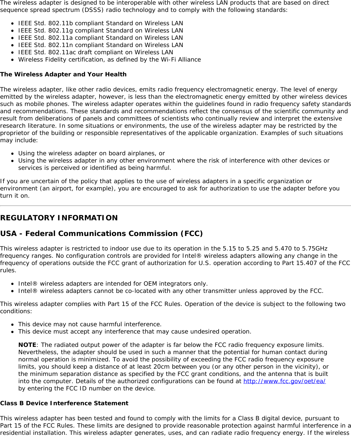 The wireless adapter is designed to be interoperable with other wireless LAN products that are based on directsequence spread spectrum (DSSS) radio technology and to comply with the following standards:IEEE Std. 802.11b compliant Standard on Wireless LANIEEE Std. 802.11g compliant Standard on Wireless LANIEEE Std. 802.11a compliant Standard on Wireless LANIEEE Std. 802.11n compliant Standard on Wireless LANIEEE Std. 802.11ac draft compliant on Wireless LANWireless Fidelity certification, as defined by the Wi-Fi AllianceThe Wireless Adapter and Your HealthThe wireless adapter, like other radio devices, emits radio frequency electromagnetic energy. The level of energyemitted by the wireless adapter, however, is less than the electromagnetic energy emitted by other wireless devicessuch as mobile phones. The wireless adapter operates within the guidelines found in radio frequency safety standardsand recommendations. These standards and recommendations reflect the consensus of the scientific community andresult from deliberations of panels and committees of scientists who continually review and interpret the extensiveresearch literature. In some situations or environments, the use of the wireless adapter may be restricted by theproprietor of the building or responsible representatives of the applicable organization. Examples of such situationsmay include:Using the wireless adapter on board airplanes, orUsing the wireless adapter in any other environment where the risk of interference with other devices orservices is perceived or identified as being harmful.If you are uncertain of the policy that applies to the use of wireless adapters in a specific organization orenvironment (an airport, for example), you are encouraged to ask for authorization to use the adapter before youturn it on.REGULATORY INFORMATIONUSA - Federal Communications Commission (FCC)This wireless adapter is restricted to indoor use due to its operation in the 5.15 to 5.25 and 5.470 to 5.75GHzfrequency ranges. No configuration controls are provided for Intel® wireless adapters allowing any change in thefrequency of operations outside the FCC grant of authorization for U.S. operation according to Part 15.407 of the FCCrules.Intel® wireless adapters are intended for OEM integrators only.Intel® wireless adapters cannot be co-located with any other transmitter unless approved by the FCC.This wireless adapter complies with Part 15 of the FCC Rules. Operation of the device is subject to the following twoconditions:This device may not cause harmful interference.This device must accept any interference that may cause undesired operation.NOTE: The radiated output power of the adapter is far below the FCC radio frequency exposure limits.Nevertheless, the adapter should be used in such a manner that the potential for human contact duringnormal operation is minimized. To avoid the possibility of exceeding the FCC radio frequency exposurelimits, you should keep a distance of at least 20cm between you (or any other person in the vicinity), orthe minimum separation distance as specified by the FCC grant conditions, and the antenna that is builtinto the computer. Details of the authorized configurations can be found at http://www.fcc.gov/oet/ea/by entering the FCC ID number on the device.Class B Device Interference StatementThis wireless adapter has been tested and found to comply with the limits for a Class B digital device, pursuant toPart 15 of the FCC Rules. These limits are designed to provide reasonable protection against harmful interference in aresidential installation. This wireless adapter generates, uses, and can radiate radio frequency energy. If the wireless