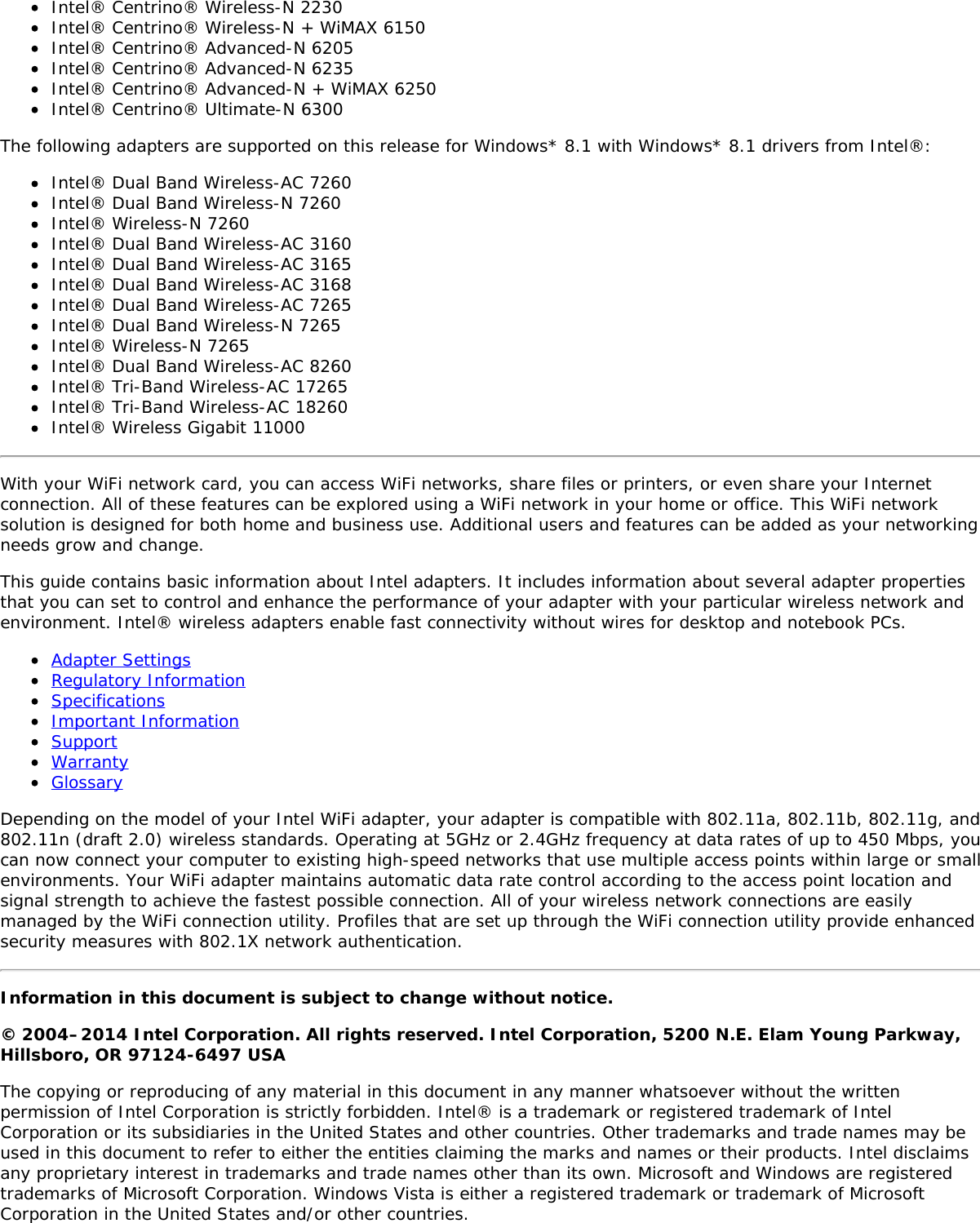 Intel® Centrino® Wireless-N 2230Intel® Centrino® Wireless-N + WiMAX 6150Intel® Centrino® Advanced-N 6205Intel® Centrino® Advanced-N 6235Intel® Centrino® Advanced-N + WiMAX 6250Intel® Centrino® Ultimate-N 6300The following adapters are supported on this release for Windows* 8.1 with Windows* 8.1 drivers from Intel®:Intel® Dual Band Wireless-AC 7260Intel® Dual Band Wireless-N 7260Intel® Wireless-N 7260Intel® Dual Band Wireless-AC 3160Intel® Dual Band Wireless-AC 3165Intel® Dual Band Wireless-AC 3168Intel® Dual Band Wireless-AC 7265Intel® Dual Band Wireless-N 7265Intel® Wireless-N 7265Intel® Dual Band Wireless-AC 8260Intel® Tri-Band Wireless-AC 17265Intel® Tri-Band Wireless-AC 18260Intel® Wireless Gigabit 11000With your WiFi network card, you can access WiFi networks, share files or printers, or even share your Internetconnection. All of these features can be explored using a WiFi network in your home or office. This WiFi networksolution is designed for both home and business use. Additional users and features can be added as your networkingneeds grow and change.This guide contains basic information about Intel adapters. It includes information about several adapter propertiesthat you can set to control and enhance the performance of your adapter with your particular wireless network andenvironment. Intel® wireless adapters enable fast connectivity without wires for desktop and notebook PCs.Adapter SettingsRegulatory InformationSpecificationsImportant InformationSupportWarrantyGlossaryDepending on the model of your Intel WiFi adapter, your adapter is compatible with 802.11a, 802.11b, 802.11g, and802.11n (draft 2.0) wireless standards. Operating at 5GHz or 2.4GHz frequency at data rates of up to 450 Mbps, youcan now connect your computer to existing high-speed networks that use multiple access points within large or smallenvironments. Your WiFi adapter maintains automatic data rate control according to the access point location andsignal strength to achieve the fastest possible connection. All of your wireless network connections are easilymanaged by the WiFi connection utility. Profiles that are set up through the WiFi connection utility provide enhancedsecurity measures with 802.1X network authentication.Information in this document is subject to change without notice.© 2004–2014 Intel Corporation. All rights reserved. Intel Corporation, 5200 N.E. Elam Young Parkway,Hillsboro, OR 97124-6497 USAThe copying or reproducing of any material in this document in any manner whatsoever without the writtenpermission of Intel Corporation is strictly forbidden. Intel® is a trademark or registered trademark of IntelCorporation or its subsidiaries in the United States and other countries. Other trademarks and trade names may beused in this document to refer to either the entities claiming the marks and names or their products. Intel disclaimsany proprietary interest in trademarks and trade names other than its own. Microsoft and Windows are registeredtrademarks of Microsoft Corporation. Windows Vista is either a registered trademark or trademark of MicrosoftCorporation in the United States and/or other countries.