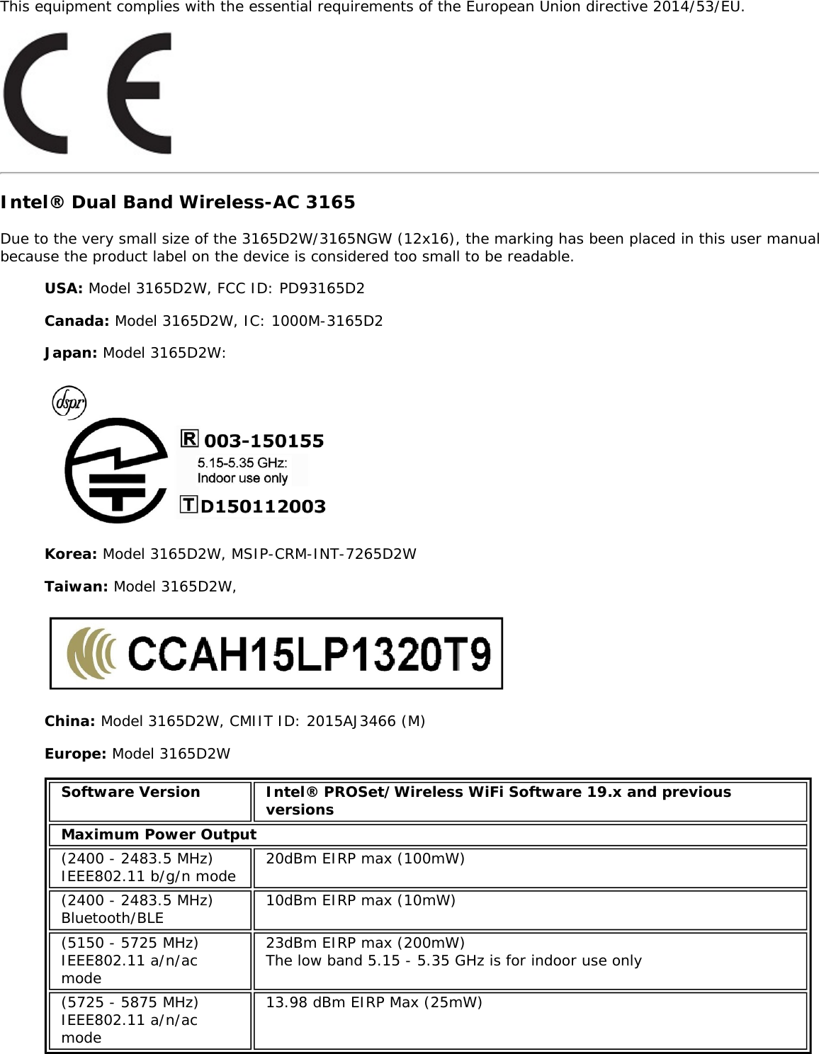 This equipment complies with the essential requirements of the European Union directive 2014/53/EU.Intel® Dual Band Wireless-AC 3165Due to the very small size of the 3165D2W/3165NGW (12x16), the marking has been placed in this user manualbecause the product label on the device is considered too small to be readable.USA: Model 3165D2W, FCC ID: PD93165D2Canada: Model 3165D2W, IC: 1000M-3165D2Japan: Model 3165D2W:Korea: Model 3165D2W, MSIP-CRM-INT-7265D2WTaiwan: Model 3165D2W,China: Model 3165D2W, CMIIT ID: 2015AJ3466 (M)Europe: Model 3165D2WSoftware Version Intel® PROSet/Wireless WiFi Software 19.x and previousversionsMaximum Power Output(2400 - 2483.5 MHz)IEEE802.11 b/g/n mode 20dBm EIRP max (100mW)(2400 - 2483.5 MHz)Bluetooth/BLE 10dBm EIRP max (10mW)(5150 - 5725 MHz)IEEE802.11 a/n/acmode23dBm EIRP max (200mW)The low band 5.15 - 5.35 GHz is for indoor use only(5725 - 5875 MHz)IEEE802.11 a/n/acmode13.98 dBm EIRP Max (25mW)