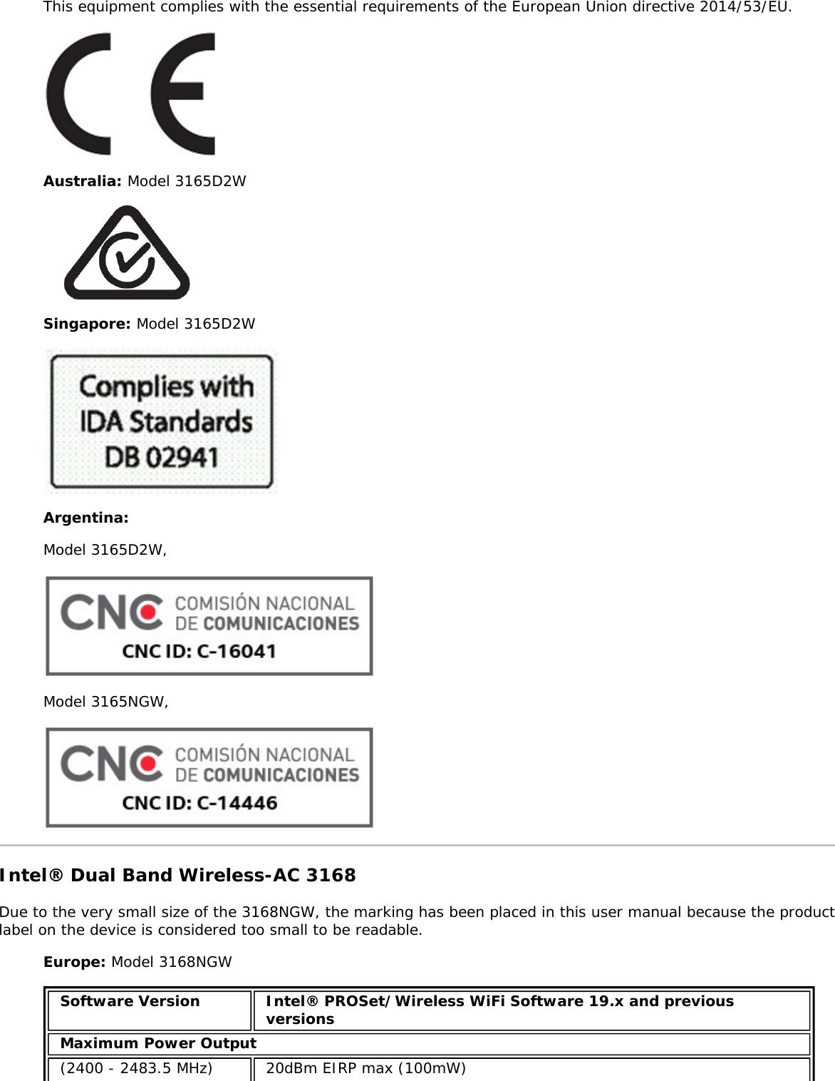 This equipment complies with the essential requirements of the European Union directive 2014/53/EU.Australia: Model 3165D2WSingapore: Model 3165D2WArgentina:Model 3165D2W,Model 3165NGW,Intel® Dual Band Wireless-AC 3168Due to the very small size of the 3168NGW, the marking has been placed in this user manual because the productlabel on the device is considered too small to be readable.Europe: Model 3168NGWSoftware Version Intel® PROSet/Wireless WiFi Software 19.x and previousversionsMaximum Power Output(2400 - 2483.5 MHz) 20dBm EIRP max (100mW)