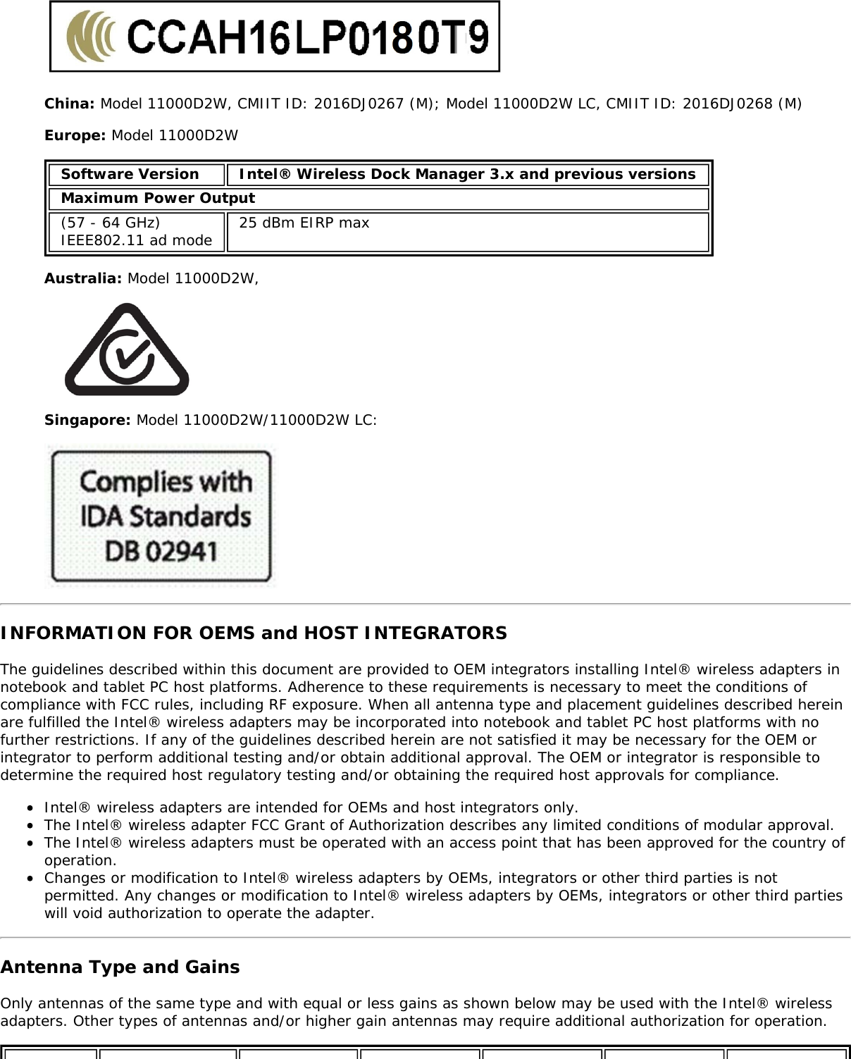 China: Model 11000D2W, CMIIT ID: 2016DJ0267 (M); Model 11000D2W LC, CMIIT ID: 2016DJ0268 (M)Europe: Model 11000D2WSoftware Version Intel® Wireless Dock Manager 3.x and previous versionsMaximum Power Output(57 - 64 GHz)IEEE802.11 ad mode 25 dBm EIRP maxAustralia: Model 11000D2W,Singapore: Model 11000D2W/11000D2W LC:INFORMATION FOR OEMS and HOST INTEGRATORSThe guidelines described within this document are provided to OEM integrators installing Intel® wireless adapters innotebook and tablet PC host platforms. Adherence to these requirements is necessary to meet the conditions ofcompliance with FCC rules, including RF exposure. When all antenna type and placement guidelines described hereinare fulfilled the Intel® wireless adapters may be incorporated into notebook and tablet PC host platforms with nofurther restrictions. If any of the guidelines described herein are not satisfied it may be necessary for the OEM orintegrator to perform additional testing and/or obtain additional approval. The OEM or integrator is responsible todetermine the required host regulatory testing and/or obtaining the required host approvals for compliance.Intel® wireless adapters are intended for OEMs and host integrators only.The Intel® wireless adapter FCC Grant of Authorization describes any limited conditions of modular approval.The Intel® wireless adapters must be operated with an access point that has been approved for the country ofoperation.Changes or modification to Intel® wireless adapters by OEMs, integrators or other third parties is notpermitted. Any changes or modification to Intel® wireless adapters by OEMs, integrators or other third partieswill void authorization to operate the adapter.Antenna Type and GainsOnly antennas of the same type and with equal or less gains as shown below may be used with the Intel® wirelessadapters. Other types of antennas and/or higher gain antennas may require additional authorization for operation.