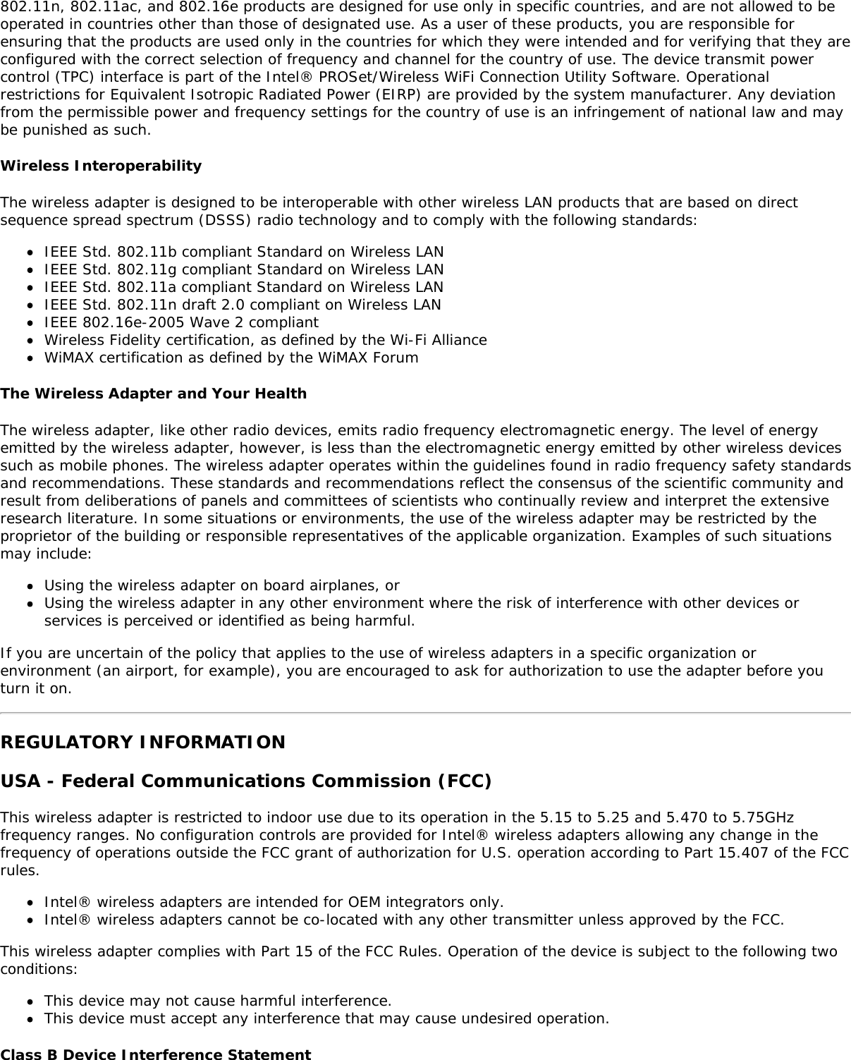 802.11n, 802.11ac, and 802.16e products are designed for use only in specific countries, and are not allowed to beoperated in countries other than those of designated use. As a user of these products, you are responsible forensuring that the products are used only in the countries for which they were intended and for verifying that they areconfigured with the correct selection of frequency and channel for the country of use. The device transmit powercontrol (TPC) interface is part of the Intel® PROSet/Wireless WiFi Connection Utility Software. Operationalrestrictions for Equivalent Isotropic Radiated Power (EIRP) are provided by the system manufacturer. Any deviationfrom the permissible power and frequency settings for the country of use is an infringement of national law and maybe punished as such.Wireless InteroperabilityThe wireless adapter is designed to be interoperable with other wireless LAN products that are based on directsequence spread spectrum (DSSS) radio technology and to comply with the following standards:IEEE Std. 802.11b compliant Standard on Wireless LANIEEE Std. 802.11g compliant Standard on Wireless LANIEEE Std. 802.11a compliant Standard on Wireless LANIEEE Std. 802.11n draft 2.0 compliant on Wireless LANIEEE 802.16e-2005 Wave 2 compliantWireless Fidelity certification, as defined by the Wi-Fi AllianceWiMAX certification as defined by the WiMAX ForumThe Wireless Adapter and Your HealthThe wireless adapter, like other radio devices, emits radio frequency electromagnetic energy. The level of energyemitted by the wireless adapter, however, is less than the electromagnetic energy emitted by other wireless devicessuch as mobile phones. The wireless adapter operates within the guidelines found in radio frequency safety standardsand recommendations. These standards and recommendations reflect the consensus of the scientific community andresult from deliberations of panels and committees of scientists who continually review and interpret the extensiveresearch literature. In some situations or environments, the use of the wireless adapter may be restricted by theproprietor of the building or responsible representatives of the applicable organization. Examples of such situationsmay include:Using the wireless adapter on board airplanes, orUsing the wireless adapter in any other environment where the risk of interference with other devices orservices is perceived or identified as being harmful.If you are uncertain of the policy that applies to the use of wireless adapters in a specific organization orenvironment (an airport, for example), you are encouraged to ask for authorization to use the adapter before youturn it on.REGULATORY INFORMATIONUSA - Federal Communications Commission (FCC)This wireless adapter is restricted to indoor use due to its operation in the 5.15 to 5.25 and 5.470 to 5.75GHzfrequency ranges. No configuration controls are provided for Intel® wireless adapters allowing any change in thefrequency of operations outside the FCC grant of authorization for U.S. operation according to Part 15.407 of the FCCrules.Intel® wireless adapters are intended for OEM integrators only.Intel® wireless adapters cannot be co-located with any other transmitter unless approved by the FCC.This wireless adapter complies with Part 15 of the FCC Rules. Operation of the device is subject to the following twoconditions:This device may not cause harmful interference.This device must accept any interference that may cause undesired operation.Class B Device Interference Statement