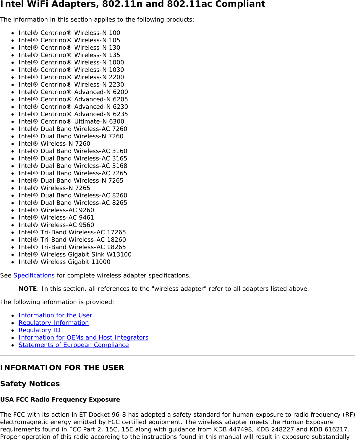 Intel WiFi Adapters, 802.11n and 802.11ac CompliantThe information in this section applies to the following products:Intel® Centrino® Wireless-N 100Intel® Centrino® Wireless-N 105Intel® Centrino® Wireless-N 130Intel® Centrino® Wireless-N 135Intel® Centrino® Wireless-N 1000Intel® Centrino® Wireless-N 1030Intel® Centrino® Wireless-N 2200Intel® Centrino® Wireless-N 2230Intel® Centrino® Advanced-N 6200Intel® Centrino® Advanced-N 6205Intel® Centrino® Advanced-N 6230Intel® Centrino® Advanced-N 6235Intel® Centrino® Ultimate-N 6300Intel® Dual Band Wireless-AC 7260Intel® Dual Band Wireless-N 7260Intel® Wireless-N 7260Intel® Dual Band Wireless-AC 3160Intel® Dual Band Wireless-AC 3165Intel® Dual Band Wireless-AC 3168Intel® Dual Band Wireless-AC 7265Intel® Dual Band Wireless-N 7265Intel® Wireless-N 7265Intel® Dual Band Wireless-AC 8260Intel® Dual Band Wireless-AC 8265Intel® Wireless-AC 9260Intel® Wireless-AC 9461Intel® Wireless-AC 9560Intel® Tri-Band Wireless-AC 17265Intel® Tri-Band Wireless-AC 18260Intel® Tri-Band Wireless-AC 18265Intel® Wireless Gigabit Sink W13100Intel® Wireless Gigabit 11000See Specifications for complete wireless adapter specifications.NOTE: In this section, all references to the &quot;wireless adapter&quot; refer to all adapters listed above.The following information is provided:Information for the UserRegulatory InformationRegulatory IDInformation for OEMs and Host IntegratorsStatements of European ComplianceINFORMATION FOR THE USERSafety NoticesUSA FCC Radio Frequency ExposureThe FCC with its action in ET Docket 96-8 has adopted a safety standard for human exposure to radio frequency (RF)electromagnetic energy emitted by FCC certified equipment. The wireless adapter meets the Human Exposurerequirements found in FCC Part 2, 15C, 15E along with guidance from KDB 447498, KDB 248227 and KDB 616217.Proper operation of this radio according to the instructions found in this manual will result in exposure substantially