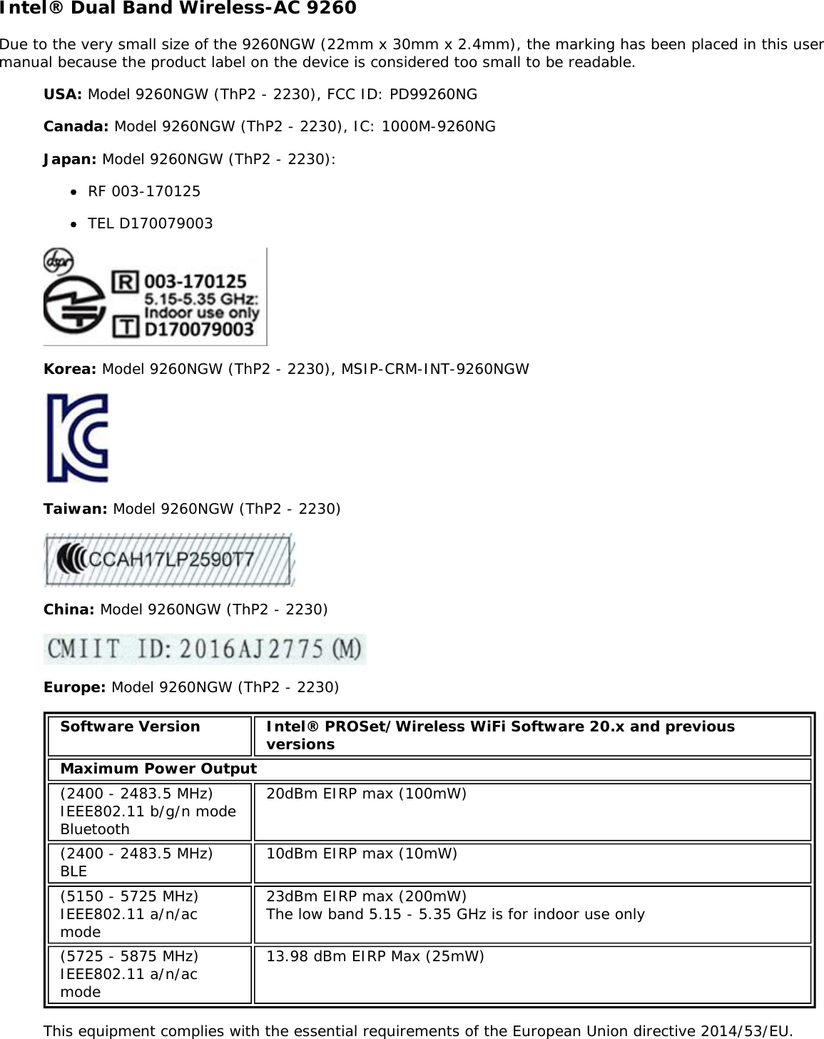 Intel® Dual Band Wireless-AC 9260Due to the very small size of the 9260NGW (22mm x 30mm x 2.4mm), the marking has been placed in this usermanual because the product label on the device is considered too small to be readable.USA: Model 9260NGW (ThP2 - 2230), FCC ID: PD99260NGCanada: Model 9260NGW (ThP2 - 2230), IC: 1000M-9260NGJapan: Model 9260NGW (ThP2 - 2230):RF 003-170125TEL D170079003Korea: Model 9260NGW (ThP2 - 2230), MSIP-CRM-INT-9260NGWTaiwan: Model 9260NGW (ThP2 - 2230)China: Model 9260NGW (ThP2 - 2230)Europe: Model 9260NGW (ThP2 - 2230)Software Version Intel® PROSet/Wireless WiFi Software 20.x and previousversionsMaximum Power Output(2400 - 2483.5 MHz)IEEE802.11 b/g/n modeBluetooth20dBm EIRP max (100mW)(2400 - 2483.5 MHz)BLE 10dBm EIRP max (10mW)(5150 - 5725 MHz)IEEE802.11 a/n/acmode23dBm EIRP max (200mW)The low band 5.15 - 5.35 GHz is for indoor use only(5725 - 5875 MHz)IEEE802.11 a/n/acmode13.98 dBm EIRP Max (25mW)This equipment complies with the essential requirements of the European Union directive 2014/53/EU.