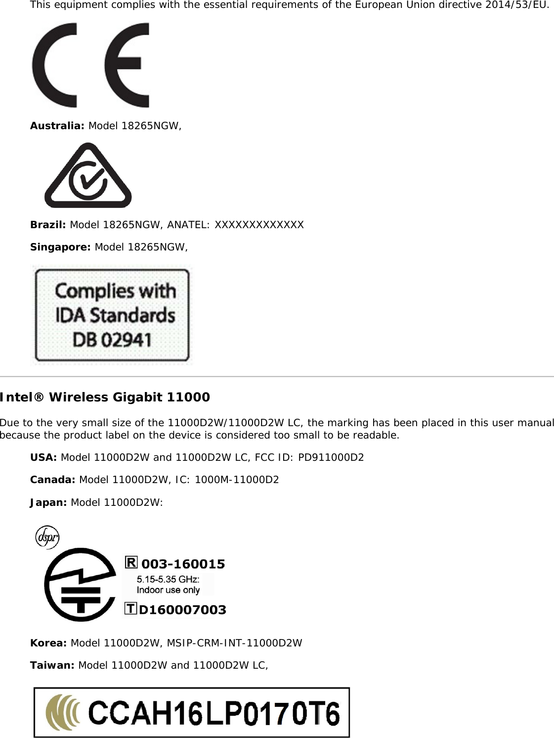 This equipment complies with the essential requirements of the European Union directive 2014/53/EU.Australia: Model 18265NGW,Brazil: Model 18265NGW, ANATEL: XXXXXXXXXXXXXSingapore: Model 18265NGW,Intel® Wireless Gigabit 11000Due to the very small size of the 11000D2W/11000D2W LC, the marking has been placed in this user manualbecause the product label on the device is considered too small to be readable.USA: Model 11000D2W and 11000D2W LC, FCC ID: PD911000D2Canada: Model 11000D2W, IC: 1000M-11000D2Japan: Model 11000D2W:Korea: Model 11000D2W, MSIP-CRM-INT-11000D2WTaiwan: Model 11000D2W and 11000D2W LC,