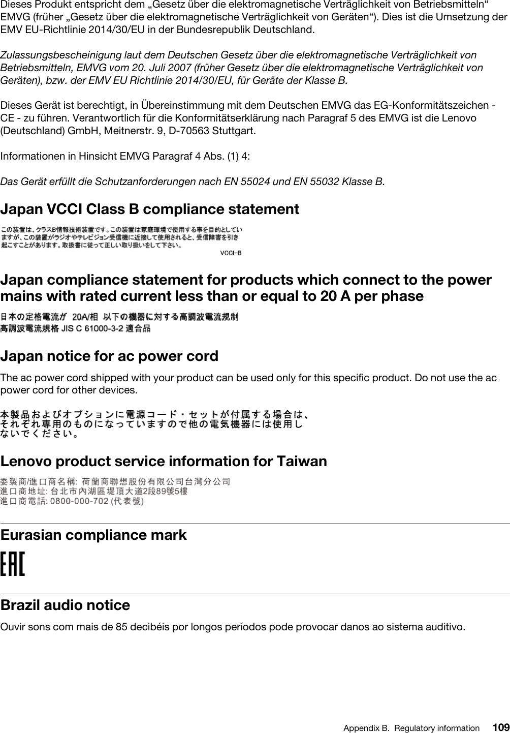 Dieses Produkt entspricht dem „Gesetz über die elektromagnetische Verträglichkeit von Betriebsmitteln“ EMVG (früher „Gesetz über die elektromagnetische Verträglichkeit von Geräten“). Dies ist die Umsetzung der EMV EU-Richtlinie 2014/30/EU in der Bundesrepublik Deutschland.Zulassungsbescheinigung laut dem Deutschen Gesetz über die elektromagnetische Verträglichkeit von Betriebsmitteln, EMVG vom 20. Juli 2007 (früher Gesetz über die elektromagnetische Verträglichkeit von Geräten), bzw. der EMV EU Richtlinie 2014/30/EU, für Geräte der Klasse B.Dieses Gerät ist berechtigt, in Übereinstimmung mit dem Deutschen EMVG das EG-Konformitätszeichen - CE - zu führen. Verantwortlich für die Konformitätserklärung nach Paragraf 5 des EMVG ist die Lenovo (Deutschland) GmbH, Meitnerstr. 9, D-70563 Stuttgart.Informationen in Hinsicht EMVG Paragraf 4 Abs. (1) 4: Das Gerät erfüllt die Schutzanforderungen nach EN 55024 und EN 55032 Klasse B.Japan VCCI Class B compliance statementJapan compliance statement for products which connect to the power mains with rated current less than or equal to 20 A per phaseJapan notice for ac power cordThe ac power cord shipped with your product can be used only for this specific product. Do not use the ac power cord for other devices.Lenovo product service information for TaiwanEurasian compliance markBrazil audio noticeOuvir sons com mais de 85 decibéis por longos períodos pode provocar danos ao sistema auditivo.Appendix B. Regulatory information 109