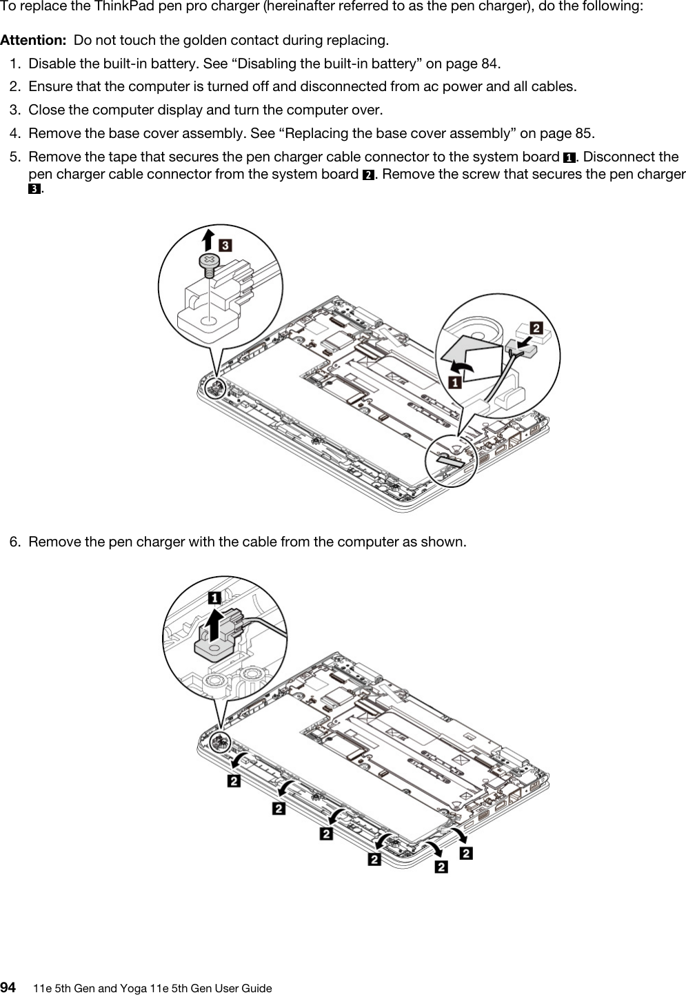 To replace the ThinkPad pen pro charger (hereinafter referred to as the pen charger), do the following:Attention: Do not touch the golden contact during replacing.1.  Disable the built-in battery. See “Disabling the built-in battery” on page 84.2.  Ensure that the computer is turned off and disconnected from ac power and all cables.3.  Close the computer display and turn the computer over.4.  Remove the base cover assembly. See “Replacing the base cover assembly” on page 85.5.  Remove the tape that secures the pen charger cable connector to the system board  1. Disconnect the pen charger cable connector from the system board  2. Remove the screw that secures the pen charger 3. 6.  Remove the pen charger with the cable from the computer as shown. 94 11e 5th Gen and Yoga 11e 5th Gen User Guide