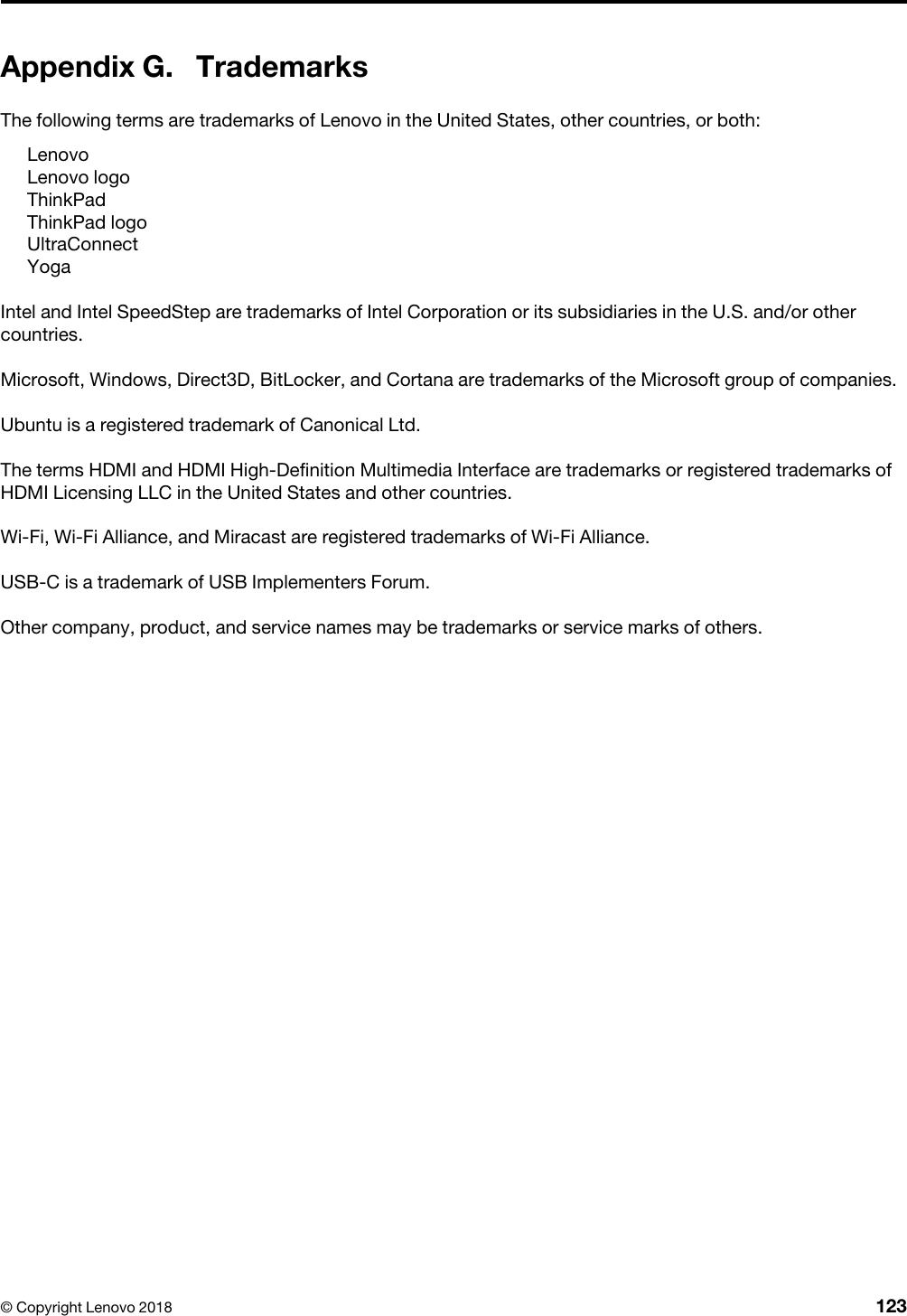 Appendix G. TrademarksThe following terms are trademarks of Lenovo in the United States, other countries, or both: LenovoLenovo logoThinkPadThinkPad logoUltraConnectYogaIntel and Intel SpeedStep are trademarks of Intel Corporation or its subsidiaries in the U.S. and/or other countries.Microsoft, Windows, Direct3D, BitLocker, and Cortana are trademarks of the Microsoft group of companies.Ubuntu is a registered trademark of Canonical Ltd.The terms HDMI and HDMI High-Definition Multimedia Interface are trademarks or registered trademarks of HDMI Licensing LLC in the United States and other countries.Wi-Fi, Wi-Fi Alliance, and Miracast are registered trademarks of Wi-Fi Alliance.USB-C is a trademark of USB Implementers Forum.Other company, product, and service names may be trademarks or service marks of others.© Copyright Lenovo 2018 123