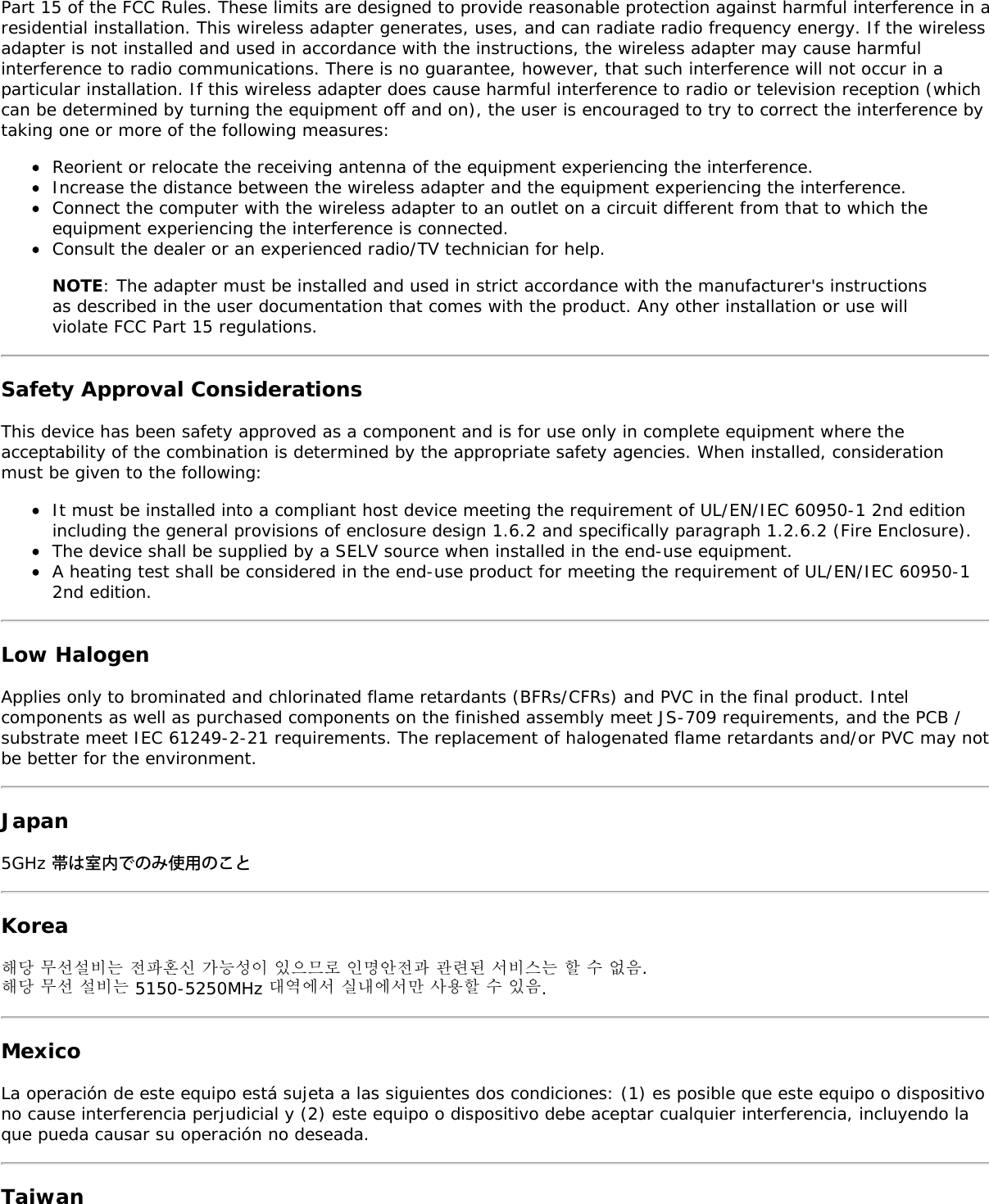 Part 15 of the FCC Rules. These limits are designed to provide reasonable protection against harmful interference in aresidential installation. This wireless adapter generates, uses, and can radiate radio frequency energy. If the wirelessadapter is not installed and used in accordance with the instructions, the wireless adapter may cause harmfulinterference to radio communications. There is no guarantee, however, that such interference will not occur in aparticular installation. If this wireless adapter does cause harmful interference to radio or television reception (whichcan be determined by turning the equipment off and on), the user is encouraged to try to correct the interference bytaking one or more of the following measures:Reorient or relocate the receiving antenna of the equipment experiencing the interference.Increase the distance between the wireless adapter and the equipment experiencing the interference.Connect the computer with the wireless adapter to an outlet on a circuit different from that to which theequipment experiencing the interference is connected.Consult the dealer or an experienced radio/TV technician for help.NOTE: The adapter must be installed and used in strict accordance with the manufacturer&apos;s instructionsas described in the user documentation that comes with the product. Any other installation or use willviolate FCC Part 15 regulations.Safety Approval ConsiderationsThis device has been safety approved as a component and is for use only in complete equipment where theacceptability of the combination is determined by the appropriate safety agencies. When installed, considerationmust be given to the following:It must be installed into a compliant host device meeting the requirement of UL/EN/IEC 60950-1 2nd editionincluding the general provisions of enclosure design 1.6.2 and specifically paragraph 1.2.6.2 (Fire Enclosure).The device shall be supplied by a SELV source when installed in the end-use equipment.A heating test shall be considered in the end-use product for meeting the requirement of UL/EN/IEC 60950-12nd edition.Low HalogenApplies only to brominated and chlorinated flame retardants (BFRs/CFRs) and PVC in the final product. Intelcomponents as well as purchased components on the finished assembly meet JS-709 requirements, and the PCB /substrate meet IEC 61249-2-21 requirements. The replacement of halogenated flame retardants and/or PVC may notbe better for the environment.Japan5GHz 帯は室内でのみ使用のことKorea해당 무선설비는 전파혼신 가능성이 있으므로 인명안전과 관련된 서비스는 할 수 없음.해당 무선 설비는 5150-5250MHz 대역에서 실내에서만 사용할 수 있음.MexicoLa operación de este equipo está sujeta a las siguientes dos condiciones: (1) es posible que este equipo o dispositivono cause interferencia perjudicial y (2) este equipo o dispositivo debe aceptar cualquier interferencia, incluyendo laque pueda causar su operación no deseada.Taiwan