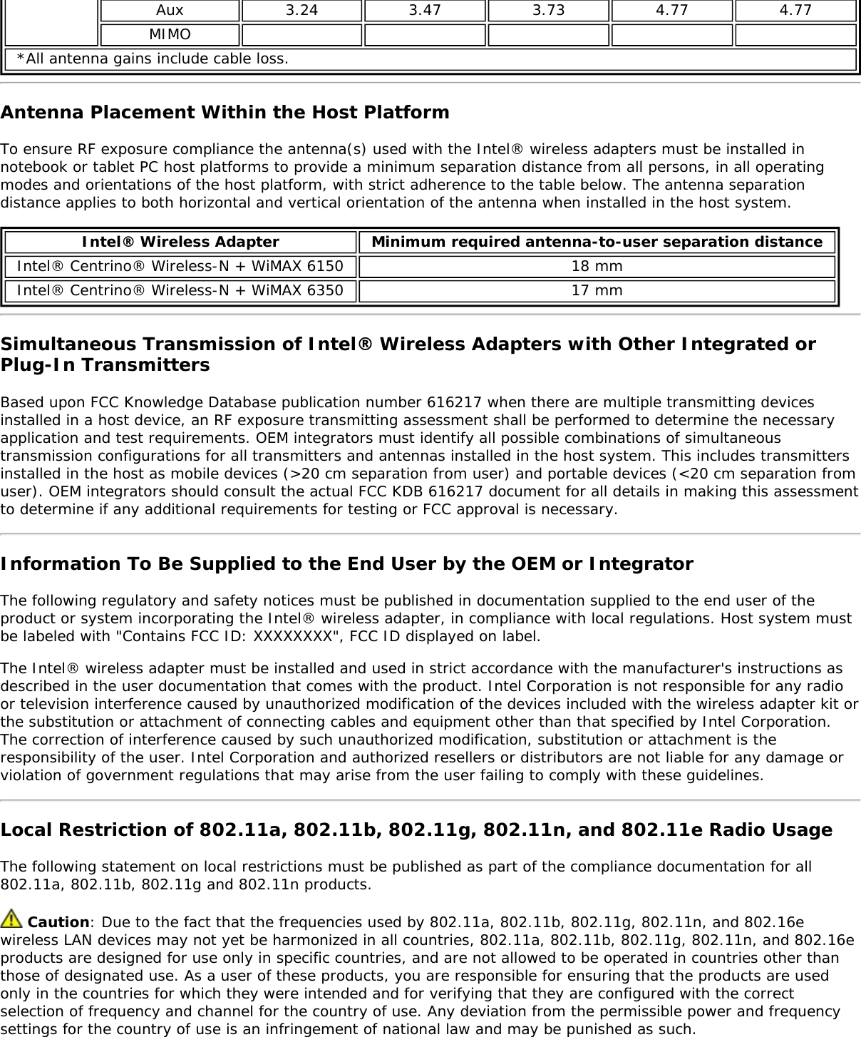 Aux 3.24 3.47 3.73 4.77 4.77MIMO*All antenna gains include cable loss.Antenna Placement Within the Host PlatformTo ensure RF exposure compliance the antenna(s) used with the Intel® wireless adapters must be installed innotebook or tablet PC host platforms to provide a minimum separation distance from all persons, in all operatingmodes and orientations of the host platform, with strict adherence to the table below. The antenna separationdistance applies to both horizontal and vertical orientation of the antenna when installed in the host system.Intel® Wireless Adapter Minimum required antenna-to-user separation distanceIntel® Centrino® Wireless-N + WiMAX 6150 18 mmIntel® Centrino® Wireless-N + WiMAX 6350 17 mmSimultaneous Transmission of Intel® Wireless Adapters with Other Integrated orPlug-In TransmittersBased upon FCC Knowledge Database publication number 616217 when there are multiple transmitting devicesinstalled in a host device, an RF exposure transmitting assessment shall be performed to determine the necessaryapplication and test requirements. OEM integrators must identify all possible combinations of simultaneoustransmission configurations for all transmitters and antennas installed in the host system. This includes transmittersinstalled in the host as mobile devices (&gt;20 cm separation from user) and portable devices (&lt;20 cm separation fromuser). OEM integrators should consult the actual FCC KDB 616217 document for all details in making this assessmentto determine if any additional requirements for testing or FCC approval is necessary.Information To Be Supplied to the End User by the OEM or IntegratorThe following regulatory and safety notices must be published in documentation supplied to the end user of theproduct or system incorporating the Intel® wireless adapter, in compliance with local regulations. Host system mustbe labeled with &quot;Contains FCC ID: XXXXXXXX&quot;, FCC ID displayed on label.The Intel® wireless adapter must be installed and used in strict accordance with the manufacturer&apos;s instructions asdescribed in the user documentation that comes with the product. Intel Corporation is not responsible for any radioor television interference caused by unauthorized modification of the devices included with the wireless adapter kit orthe substitution or attachment of connecting cables and equipment other than that specified by Intel Corporation.The correction of interference caused by such unauthorized modification, substitution or attachment is theresponsibility of the user. Intel Corporation and authorized resellers or distributors are not liable for any damage orviolation of government regulations that may arise from the user failing to comply with these guidelines.Local Restriction of 802.11a, 802.11b, 802.11g, 802.11n, and 802.11e Radio UsageThe following statement on local restrictions must be published as part of the compliance documentation for all802.11a, 802.11b, 802.11g and 802.11n products. Caution: Due to the fact that the frequencies used by 802.11a, 802.11b, 802.11g, 802.11n, and 802.16ewireless LAN devices may not yet be harmonized in all countries, 802.11a, 802.11b, 802.11g, 802.11n, and 802.16eproducts are designed for use only in specific countries, and are not allowed to be operated in countries other thanthose of designated use. As a user of these products, you are responsible for ensuring that the products are usedonly in the countries for which they were intended and for verifying that they are configured with the correctselection of frequency and channel for the country of use. Any deviation from the permissible power and frequencysettings for the country of use is an infringement of national law and may be punished as such.