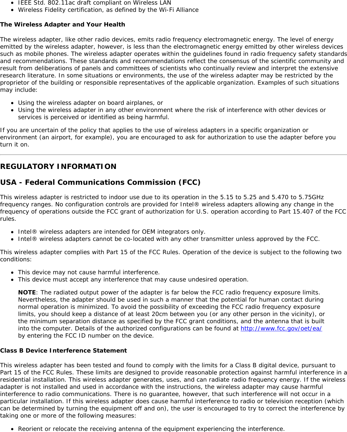 IEEE Std. 802.11ac draft compliant on Wireless LANWireless Fidelity certification, as defined by the Wi-Fi AllianceThe Wireless Adapter and Your HealthThe wireless adapter, like other radio devices, emits radio frequency electromagnetic energy. The level of energyemitted by the wireless adapter, however, is less than the electromagnetic energy emitted by other wireless devicessuch as mobile phones. The wireless adapter operates within the guidelines found in radio frequency safety standardsand recommendations. These standards and recommendations reflect the consensus of the scientific community andresult from deliberations of panels and committees of scientists who continually review and interpret the extensiveresearch literature. In some situations or environments, the use of the wireless adapter may be restricted by theproprietor of the building or responsible representatives of the applicable organization. Examples of such situationsmay include:Using the wireless adapter on board airplanes, orUsing the wireless adapter in any other environment where the risk of interference with other devices orservices is perceived or identified as being harmful.If you are uncertain of the policy that applies to the use of wireless adapters in a specific organization orenvironment (an airport, for example), you are encouraged to ask for authorization to use the adapter before youturn it on.REGULATORY INFORMATIONUSA - Federal Communications Commission (FCC)This wireless adapter is restricted to indoor use due to its operation in the 5.15 to 5.25 and 5.470 to 5.75GHzfrequency ranges. No configuration controls are provided for Intel® wireless adapters allowing any change in thefrequency of operations outside the FCC grant of authorization for U.S. operation according to Part 15.407 of the FCCrules.Intel® wireless adapters are intended for OEM integrators only.Intel® wireless adapters cannot be co-located with any other transmitter unless approved by the FCC.This wireless adapter complies with Part 15 of the FCC Rules. Operation of the device is subject to the following twoconditions:This device may not cause harmful interference.This device must accept any interference that may cause undesired operation.NOTE: The radiated output power of the adapter is far below the FCC radio frequency exposure limits.Nevertheless, the adapter should be used in such a manner that the potential for human contact duringnormal operation is minimized. To avoid the possibility of exceeding the FCC radio frequency exposurelimits, you should keep a distance of at least 20cm between you (or any other person in the vicinity), orthe minimum separation distance as specified by the FCC grant conditions, and the antenna that is builtinto the computer. Details of the authorized configurations can be found at http://www.fcc.gov/oet/ea/by entering the FCC ID number on the device.Class B Device Interference StatementThis wireless adapter has been tested and found to comply with the limits for a Class B digital device, pursuant toPart 15 of the FCC Rules. These limits are designed to provide reasonable protection against harmful interference in aresidential installation. This wireless adapter generates, uses, and can radiate radio frequency energy. If the wirelessadapter is not installed and used in accordance with the instructions, the wireless adapter may cause harmfulinterference to radio communications. There is no guarantee, however, that such interference will not occur in aparticular installation. If this wireless adapter does cause harmful interference to radio or television reception (whichcan be determined by turning the equipment off and on), the user is encouraged to try to correct the interference bytaking one or more of the following measures:Reorient or relocate the receiving antenna of the equipment experiencing the interference.