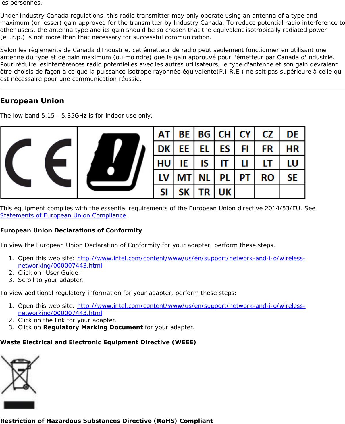 les personnes.Under Industry Canada regulations, this radio transmitter may only operate using an antenna of a type andmaximum (or lesser) gain approved for the transmitter by Industry Canada. To reduce potential radio interference toother users, the antenna type and its gain should be so chosen that the equivalent isotropically radiated power(e.i.r.p.) is not more than that necessary for successful communication.Selon les règlements de Canada d&apos;Industrie, cet émetteur de radio peut seulement fonctionner en utilisant uneantenne du type et de gain maximum (ou moindre) que le gain approuvé pour l&apos;émetteur par Canada d&apos;Industrie.Pour réduire lesinterférences radio potentielles avec les autres utilisateurs, le type d&apos;antenne et son gain devraientêtre choisis de façon à ce que la puissance isotrope rayonnée équivalente(P.I.R.E.) ne soit pas supérieure à celle quiest nécessaire pour une communication réussie.European UnionThe low band 5.15 - 5.35GHz is for indoor use only.This equipment complies with the essential requirements of the European Union directive 2014/53/EU. SeeStatements of European Union Compliance.European Union Declarations of ConformityTo view the European Union Declaration of Conformity for your adapter, perform these steps.1.  Open this web site: http://www.intel.com/content/www/us/en/support/network-and-i-o/wireless-networking/000007443.html2.  Click on &quot;User Guide.&quot;3.  Scroll to your adapter.To view additional regulatory information for your adapter, perform these steps:1.  Open this web site: http://www.intel.com/content/www/us/en/support/network-and-i-o/wireless-networking/000007443.html2.  Click on the link for your adapter.3.  Click on Regulatory Marking Document for your adapter.Waste Electrical and Electronic Equipment Directive (WEEE)Restriction of Hazardous Substances Directive (RoHS) Compliant