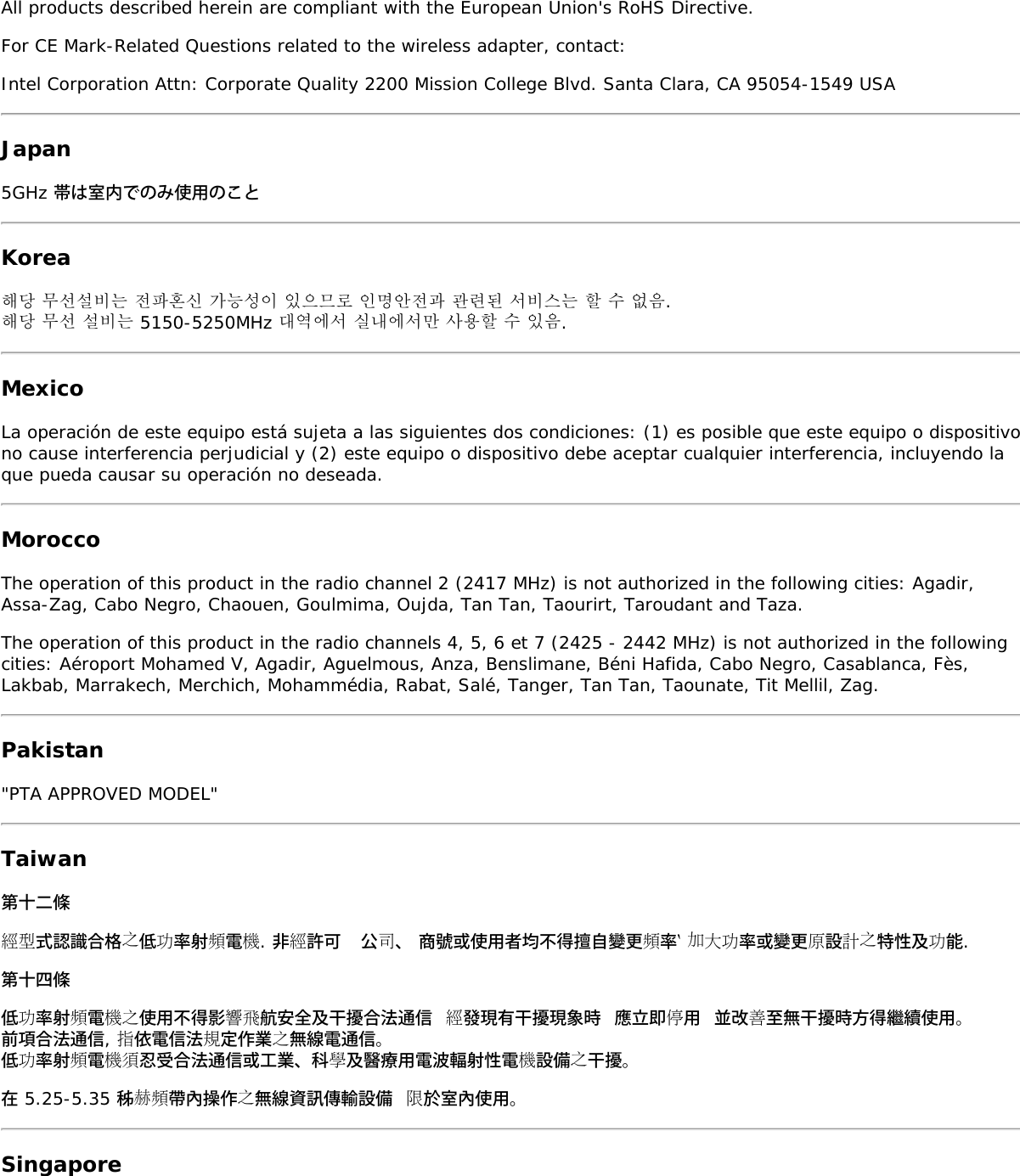 All products described herein are compliant with the European Union&apos;s RoHS Directive.For CE Mark-Related Questions related to the wireless adapter, contact:Intel Corporation Attn: Corporate Quality 2200 Mission College Blvd. Santa Clara, CA 95054-1549 USAJapan5GHz 帯は室内でのみ使用のことKorea해당 무선설비는 전파혼신 가능성이 있으므로 인명안전과 관련된 서비스는 할 수 없음.해당 무선 설비는 5150-5250MHz 대역에서 실내에서만 사용할 수 있음.MexicoLa operación de este equipo está sujeta a las siguientes dos condiciones: (1) es posible que este equipo o dispositivono cause interferencia perjudicial y (2) este equipo o dispositivo debe aceptar cualquier interferencia, incluyendo laque pueda causar su operación no deseada.MoroccoThe operation of this product in the radio channel 2 (2417 MHz) is not authorized in the following cities: Agadir,Assa-Zag, Cabo Negro, Chaouen, Goulmima, Oujda, Tan Tan, Taourirt, Taroudant and Taza.The operation of this product in the radio channels 4, 5, 6 et 7 (2425 - 2442 MHz) is not authorized in the followingcities: Aéroport Mohamed V, Agadir, Aguelmous, Anza, Benslimane, Béni Hafida, Cabo Negro, Casablanca, Fès,Lakbab, Marrakech, Merchich, Mohammédia, Rabat, Salé, Tanger, Tan Tan, Taounate, Tit Mellil, Zag.Pakistan&quot;PTA APPROVED MODEL&quot;Taiwan第十二條經型式認識合格之低功率射頻電機. 非經許可  公司、 商號或使用者均不得擅自變更頻率‵ 加大功率或變更原設計之特性及功能.第十四條低功率射頻電機之使用不得影響飛航安全及干擾合法通信 經發現有干擾現象時 應立即停用 並改善至無干擾時方得繼續使用。前項合法通信, 指依電信法規定作業之無線電通信。低功率射頻電機須忍受合法通信或工業、科學及醫療用電波輻射性電機設備之干擾。在 5.25-5.35 秭赫頻帶內操作之無線資訊傳輸設備 限於室內使用。Singapore