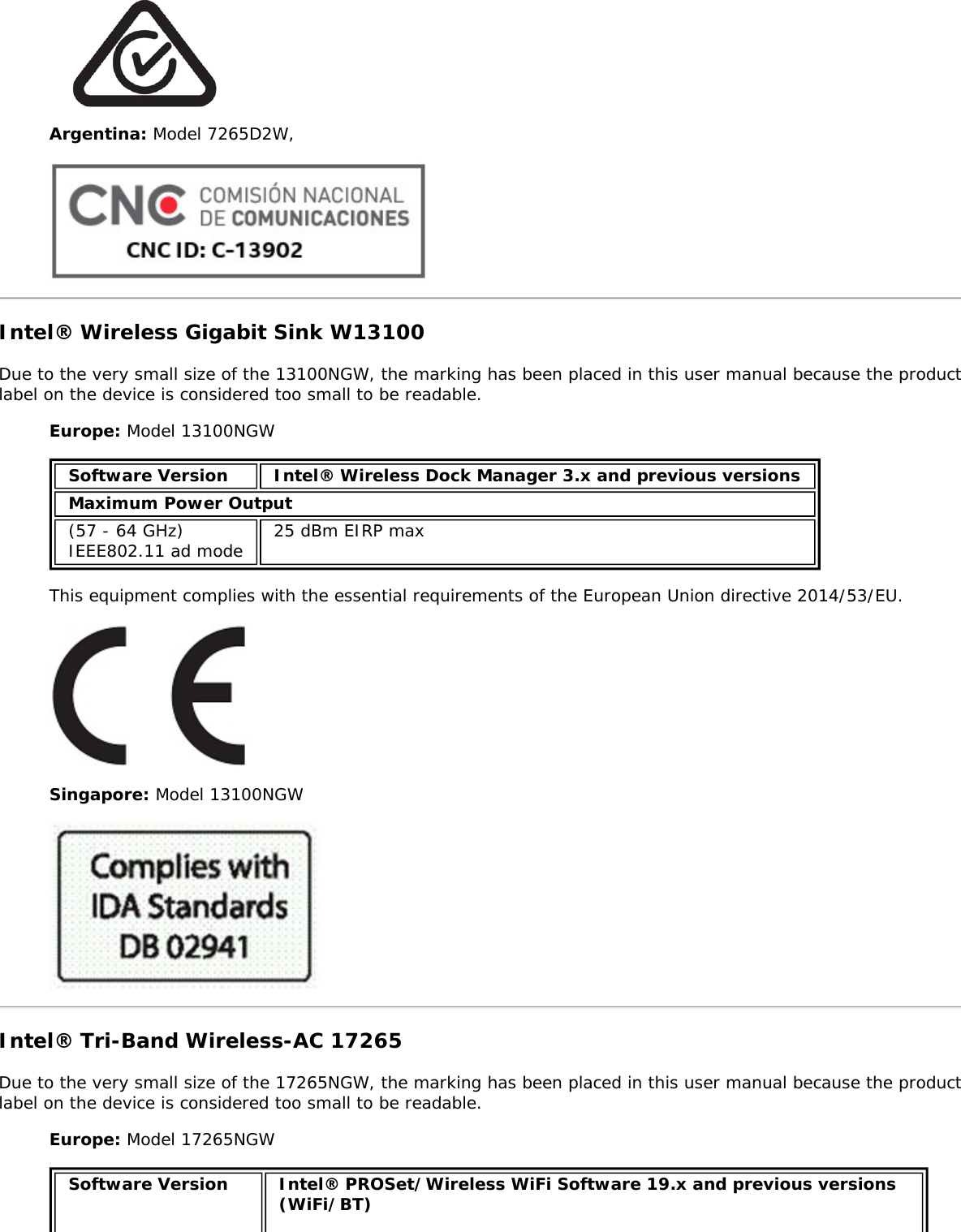 Argentina: Model 7265D2W,Intel® Wireless Gigabit Sink W13100Due to the very small size of the 13100NGW, the marking has been placed in this user manual because the productlabel on the device is considered too small to be readable.Europe: Model 13100NGWSoftware Version Intel® Wireless Dock Manager 3.x and previous versionsMaximum Power Output(57 - 64 GHz)IEEE802.11 ad mode 25 dBm EIRP maxThis equipment complies with the essential requirements of the European Union directive 2014/53/EU.Singapore: Model 13100NGWIntel® Tri-Band Wireless-AC 17265Due to the very small size of the 17265NGW, the marking has been placed in this user manual because the productlabel on the device is considered too small to be readable.Europe: Model 17265NGWSoftware Version Intel® PROSet/Wireless WiFi Software 19.x and previous versions(WiFi/BT)