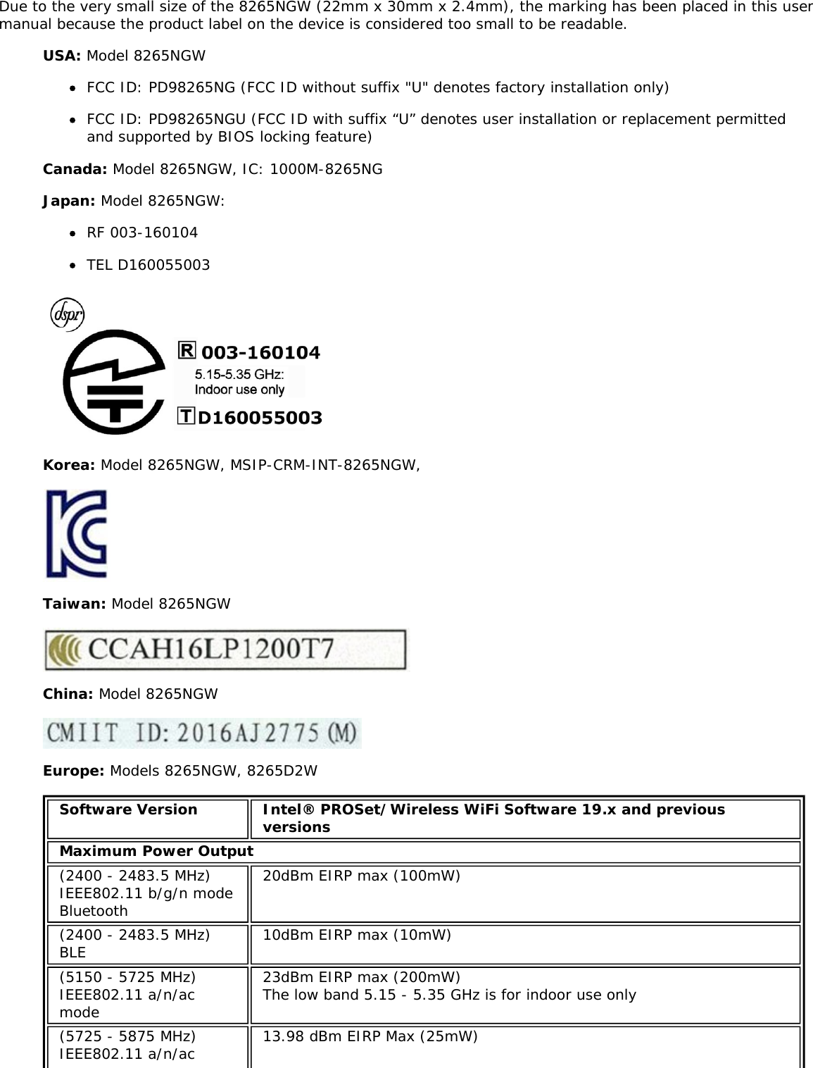 Due to the very small size of the 8265NGW (22mm x 30mm x 2.4mm), the marking has been placed in this usermanual because the product label on the device is considered too small to be readable.USA: Model 8265NGWFCC ID: PD98265NG (FCC ID without suffix &quot;U&quot; denotes factory installation only)FCC ID: PD98265NGU (FCC ID with suffix “U” denotes user installation or replacement permittedand supported by BIOS locking feature)Canada: Model 8265NGW, IC: 1000M-8265NGJapan: Model 8265NGW:RF 003-160104TEL D160055003Korea: Model 8265NGW, MSIP-CRM-INT-8265NGW,Taiwan: Model 8265NGWChina: Model 8265NGWEurope: Models 8265NGW, 8265D2WSoftware Version Intel® PROSet/Wireless WiFi Software 19.x and previousversionsMaximum Power Output(2400 - 2483.5 MHz)IEEE802.11 b/g/n modeBluetooth20dBm EIRP max (100mW)(2400 - 2483.5 MHz)BLE 10dBm EIRP max (10mW)(5150 - 5725 MHz)IEEE802.11 a/n/acmode23dBm EIRP max (200mW)The low band 5.15 - 5.35 GHz is for indoor use only(5725 - 5875 MHz)IEEE802.11 a/n/ac 13.98 dBm EIRP Max (25mW)