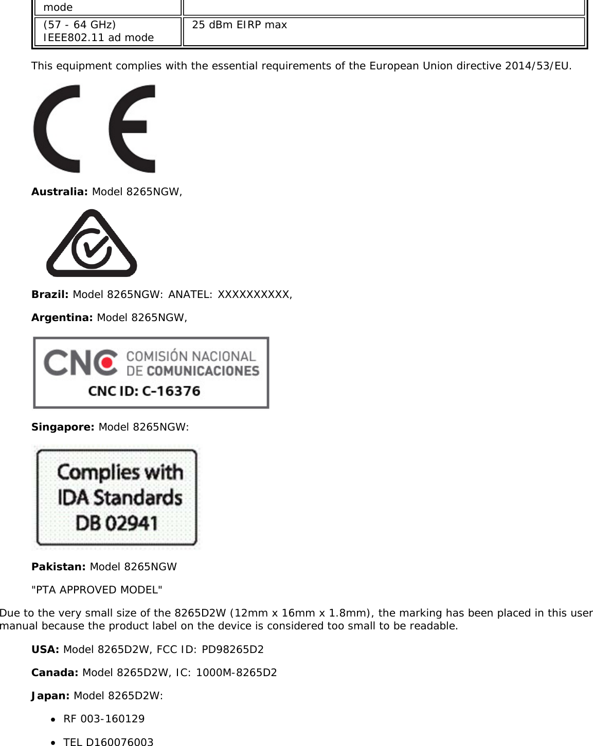 mode(57 - 64 GHz)IEEE802.11 ad mode 25 dBm EIRP maxThis equipment complies with the essential requirements of the European Union directive 2014/53/EU.Australia: Model 8265NGW,Brazil: Model 8265NGW: ANATEL: XXXXXXXXXX,Argentina: Model 8265NGW,Singapore: Model 8265NGW:Pakistan: Model 8265NGW&quot;PTA APPROVED MODEL&quot;Due to the very small size of the 8265D2W (12mm x 16mm x 1.8mm), the marking has been placed in this usermanual because the product label on the device is considered too small to be readable.USA: Model 8265D2W, FCC ID: PD98265D2Canada: Model 8265D2W, IC: 1000M-8265D2Japan: Model 8265D2W:RF 003-160129TEL D160076003