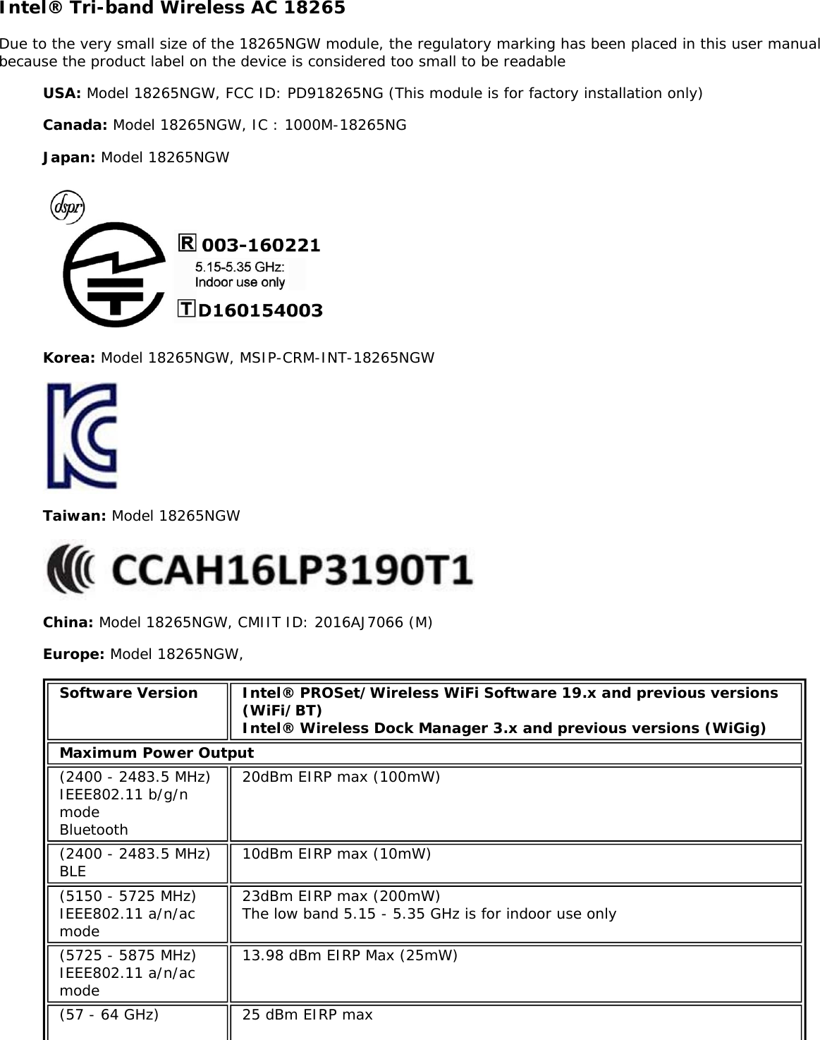 Intel® Tri-band Wireless AC 18265Due to the very small size of the 18265NGW module, the regulatory marking has been placed in this user manualbecause the product label on the device is considered too small to be readableUSA: Model 18265NGW, FCC ID: PD918265NG (This module is for factory installation only)Canada: Model 18265NGW, IC : 1000M-18265NGJapan: Model 18265NGWKorea: Model 18265NGW, MSIP-CRM-INT-18265NGWTaiwan: Model 18265NGWChina: Model 18265NGW, CMIIT ID: 2016AJ7066 (M)Europe: Model 18265NGW,Software Version Intel® PROSet/Wireless WiFi Software 19.x and previous versions(WiFi/BT)Intel® Wireless Dock Manager 3.x and previous versions (WiGig)Maximum Power Output(2400 - 2483.5 MHz)IEEE802.11 b/g/nmodeBluetooth20dBm EIRP max (100mW)(2400 - 2483.5 MHz)BLE 10dBm EIRP max (10mW)(5150 - 5725 MHz)IEEE802.11 a/n/acmode23dBm EIRP max (200mW)The low band 5.15 - 5.35 GHz is for indoor use only(5725 - 5875 MHz)IEEE802.11 a/n/acmode13.98 dBm EIRP Max (25mW)(57 - 64 GHz) 25 dBm EIRP max