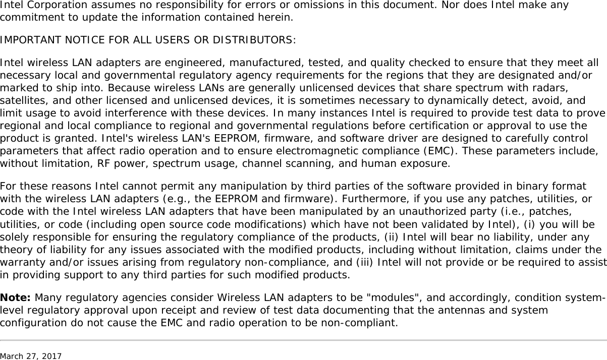 Intel Corporation assumes no responsibility for errors or omissions in this document. Nor does Intel make anycommitment to update the information contained herein.IMPORTANT NOTICE FOR ALL USERS OR DISTRIBUTORS:Intel wireless LAN adapters are engineered, manufactured, tested, and quality checked to ensure that they meet allnecessary local and governmental regulatory agency requirements for the regions that they are designated and/ormarked to ship into. Because wireless LANs are generally unlicensed devices that share spectrum with radars,satellites, and other licensed and unlicensed devices, it is sometimes necessary to dynamically detect, avoid, andlimit usage to avoid interference with these devices. In many instances Intel is required to provide test data to proveregional and local compliance to regional and governmental regulations before certification or approval to use theproduct is granted. Intel&apos;s wireless LAN&apos;s EEPROM, firmware, and software driver are designed to carefully controlparameters that affect radio operation and to ensure electromagnetic compliance (EMC). These parameters include,without limitation, RF power, spectrum usage, channel scanning, and human exposure.For these reasons Intel cannot permit any manipulation by third parties of the software provided in binary formatwith the wireless LAN adapters (e.g., the EEPROM and firmware). Furthermore, if you use any patches, utilities, orcode with the Intel wireless LAN adapters that have been manipulated by an unauthorized party (i.e., patches,utilities, or code (including open source code modifications) which have not been validated by Intel), (i) you will besolely responsible for ensuring the regulatory compliance of the products, (ii) Intel will bear no liability, under anytheory of liability for any issues associated with the modified products, including without limitation, claims under thewarranty and/or issues arising from regulatory non-compliance, and (iii) Intel will not provide or be required to assistin providing support to any third parties for such modified products.Note: Many regulatory agencies consider Wireless LAN adapters to be &quot;modules&quot;, and accordingly, condition system-level regulatory approval upon receipt and review of test data documenting that the antennas and systemconfiguration do not cause the EMC and radio operation to be non-compliant.March 27, 2017