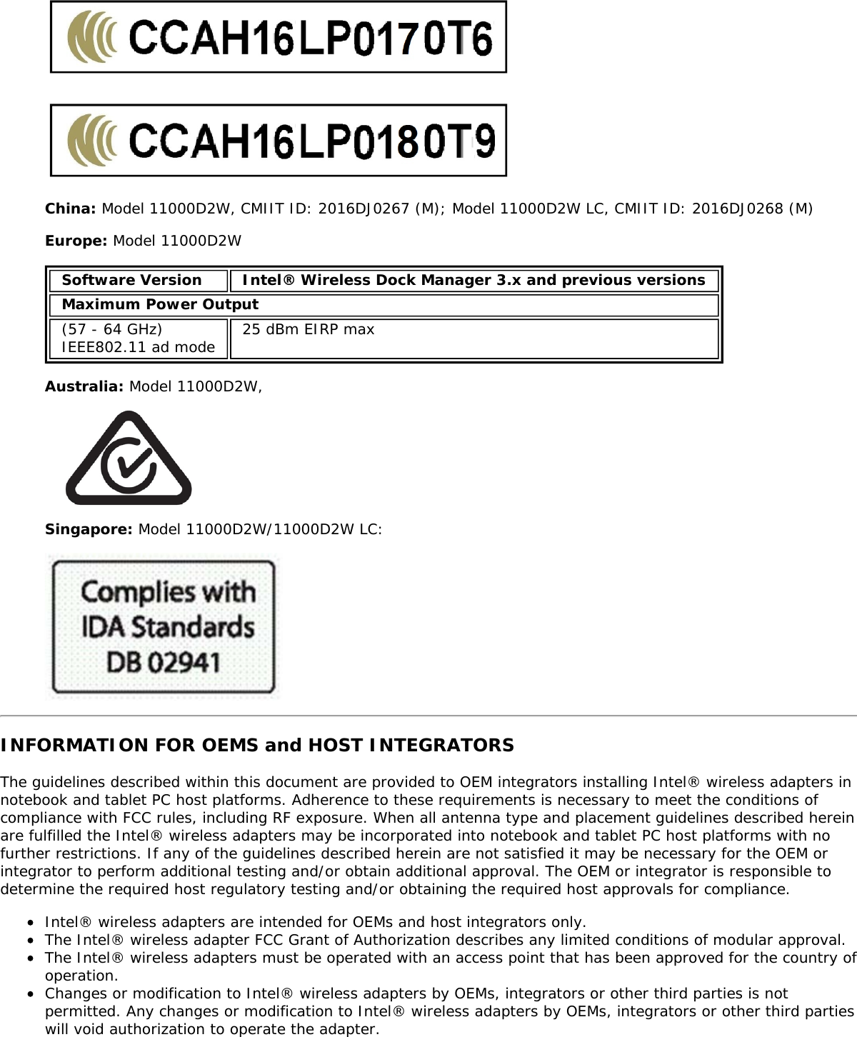 China: Model 11000D2W, CMIIT ID: 2016DJ0267 (M); Model 11000D2W LC, CMIIT ID: 2016DJ0268 (M)Europe: Model 11000D2WSoftware Version Intel® Wireless Dock Manager 3.x and previous versionsMaximum Power Output(57 - 64 GHz)IEEE802.11 ad mode 25 dBm EIRP maxAustralia: Model 11000D2W,Singapore: Model 11000D2W/11000D2W LC:INFORMATION FOR OEMS and HOST INTEGRATORSThe guidelines described within this document are provided to OEM integrators installing Intel® wireless adapters innotebook and tablet PC host platforms. Adherence to these requirements is necessary to meet the conditions ofcompliance with FCC rules, including RF exposure. When all antenna type and placement guidelines described hereinare fulfilled the Intel® wireless adapters may be incorporated into notebook and tablet PC host platforms with nofurther restrictions. If any of the guidelines described herein are not satisfied it may be necessary for the OEM orintegrator to perform additional testing and/or obtain additional approval. The OEM or integrator is responsible todetermine the required host regulatory testing and/or obtaining the required host approvals for compliance.Intel® wireless adapters are intended for OEMs and host integrators only.The Intel® wireless adapter FCC Grant of Authorization describes any limited conditions of modular approval.The Intel® wireless adapters must be operated with an access point that has been approved for the country ofoperation.Changes or modification to Intel® wireless adapters by OEMs, integrators or other third parties is notpermitted. Any changes or modification to Intel® wireless adapters by OEMs, integrators or other third partieswill void authorization to operate the adapter.