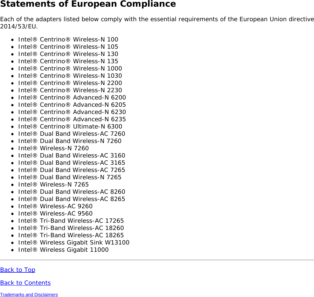 Statements of European ComplianceEach of the adapters listed below comply with the essential requirements of the European Union directive2014/53/EU.Intel® Centrino® Wireless-N 100Intel® Centrino® Wireless-N 105Intel® Centrino® Wireless-N 130Intel® Centrino® Wireless-N 135Intel® Centrino® Wireless-N 1000Intel® Centrino® Wireless-N 1030Intel® Centrino® Wireless-N 2200Intel® Centrino® Wireless-N 2230Intel® Centrino® Advanced-N 6200Intel® Centrino® Advanced-N 6205Intel® Centrino® Advanced-N 6230Intel® Centrino® Advanced-N 6235Intel® Centrino® Ultimate-N 6300Intel® Dual Band Wireless-AC 7260Intel® Dual Band Wireless-N 7260Intel® Wireless-N 7260Intel® Dual Band Wireless-AC 3160Intel® Dual Band Wireless-AC 3165Intel® Dual Band Wireless-AC 7265Intel® Dual Band Wireless-N 7265Intel® Wireless-N 7265Intel® Dual Band Wireless-AC 8260Intel® Dual Band Wireless-AC 8265Intel® Wireless-AC 9260Intel® Wireless-AC 9560Intel® Tri-Band Wireless-AC 17265Intel® Tri-Band Wireless-AC 18260Intel® Tri-Band Wireless-AC 18265Intel® Wireless Gigabit Sink W13100Intel® Wireless Gigabit 11000Back to TopBack to ContentsTrademarks and Disclaimers